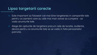 Lipsa targetarii corecte
✩ Este important sa folosesti cat mai bine targetarea in campaniile tale
pentru ca oamenii care au cele mai mari sanse sa cumpere - sa
vada anunturile tale.
✩ Alege din optiunile de targetare precum cele de locatie, audienta,
device pentru ca anunturile tale sa se vada in fata persoanelor
potrivite.
 