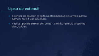 Lipsa de extensii
✩ Extensiile de anunturi te ajuta sa oferi mai multe informatii pentru
oamenii care iti vad anunturile.
✩ Vezi ce tipuri de extensii poti utiliza - sitelinks, recenzii, structured
data, call, etc.
 