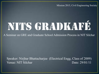 Mission 2015, Civil Engineering Society NITS GradKafé A Seminar on GRE and Graduate School Admission Process in NIT Silchar Speaker: Nirjhar Bhattacharjee  (Electrical Engg, Class of 2009) Venue: NIT Silchar                                                Date: 29/01/11 