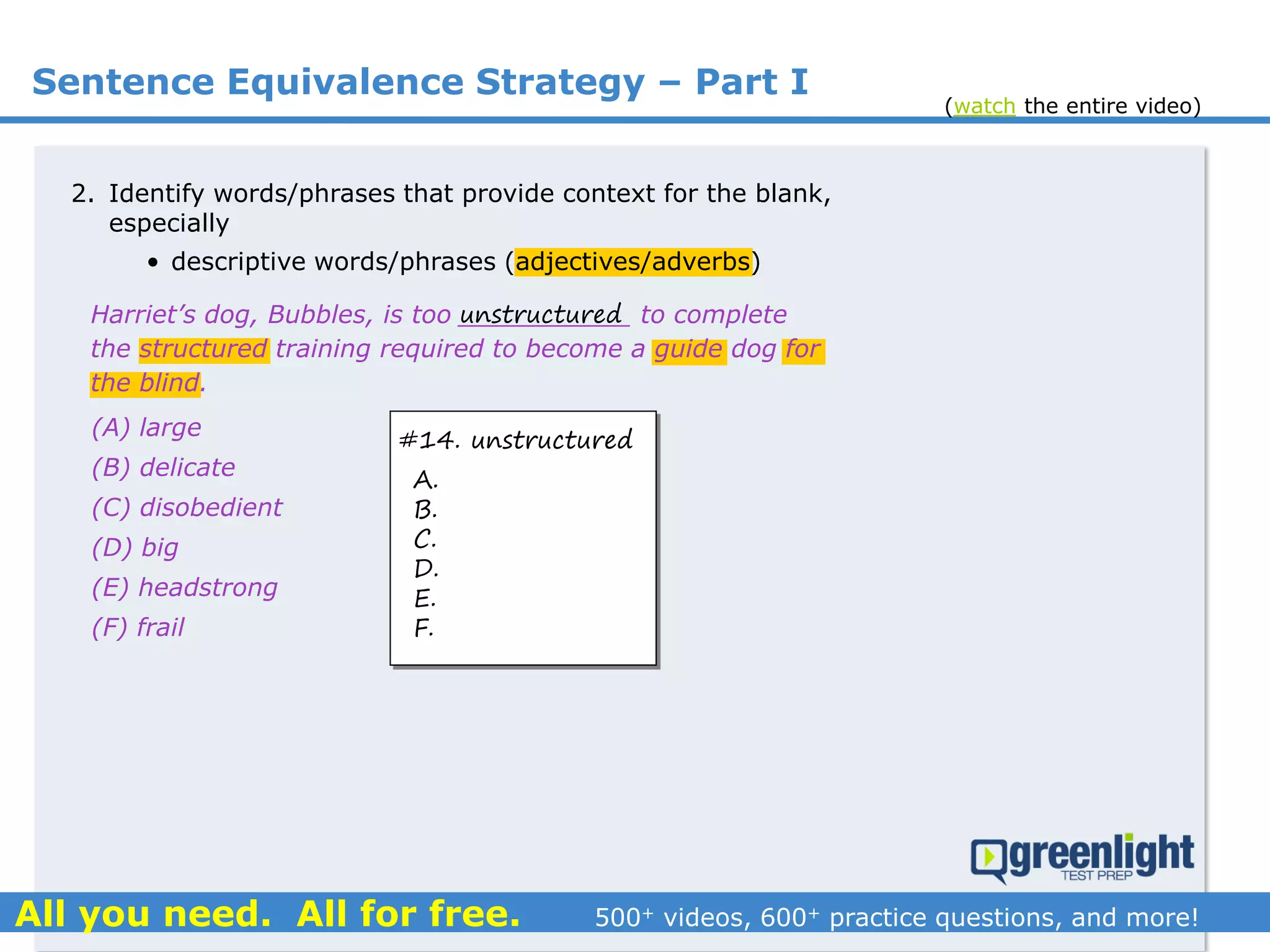 Sentence Equivalence Strategy – Part I
(A) large
(B) delicate
(C) disobedient
(D) big
(E) headstrong
(F) frail
Harriet’s dog, Bubbles, is too ___________ to complete
the structured training required to become a guide dog for
the blind.
2. Identify words/phrases that provide context for the blank,
especially
• descriptive words/phrases (adjectives/adverbs)
unstructured
#14. unstructured
A.
B.
C.
D.
E.
F.
(watch the entire video)
 