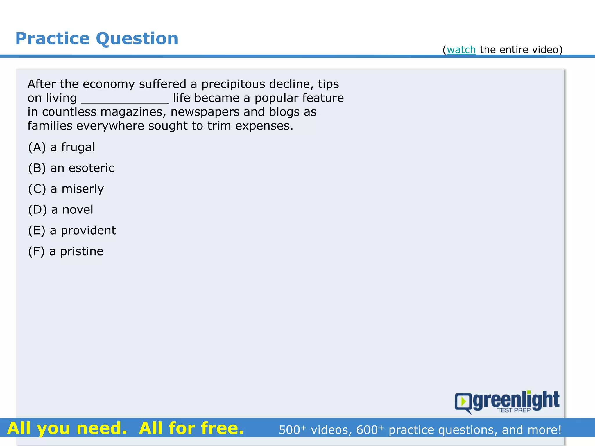 Practice Question
(A) a frugal
(B) an esoteric
(C) a miserly
(D) a novel
(E) a provident
(F) a pristine
After the economy suffered a precipitous decline, tips
on living ____________ life became a popular feature
in countless magazines, newspapers and blogs as
families everywhere sought to trim expenses.
(watch the entire video)
 