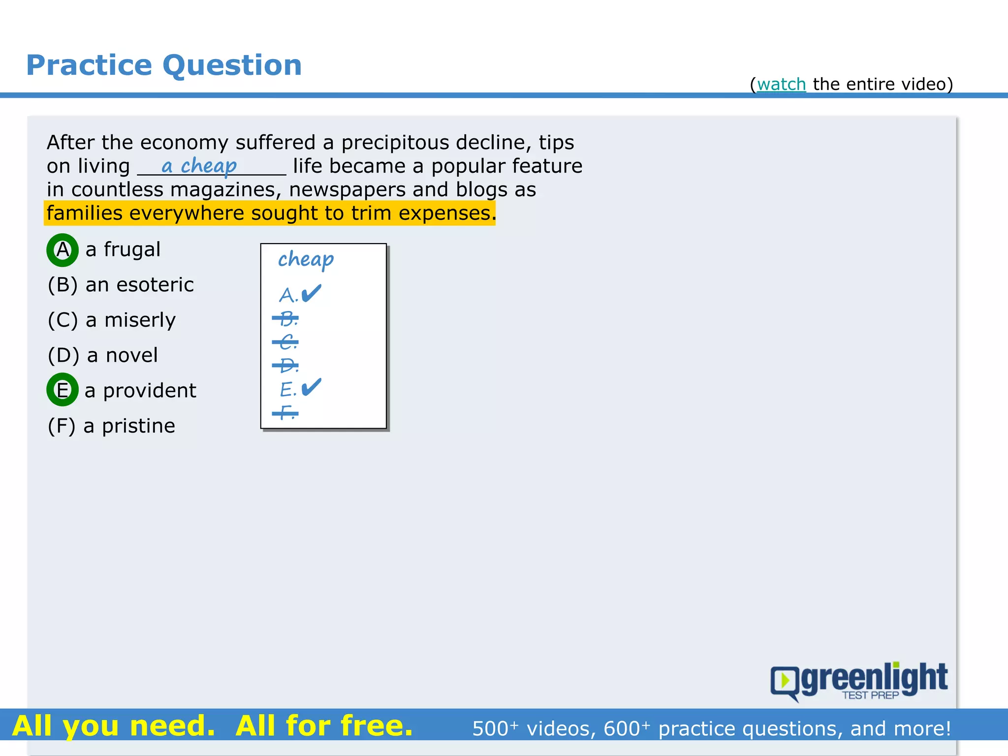 Practice Question
(A) a frugal
(B) an esoteric
(C) a miserly
(D) a novel
(E) a provident
(F) a pristine
A.
B.
C.
D.
E.
F.

After the economy suffered a precipitous decline, tips
on living ____________ life became a popular feature
in countless magazines, newspapers and blogs as
families everywhere sought to trim expenses.

cheap
a cheap
(watch the entire video)
 