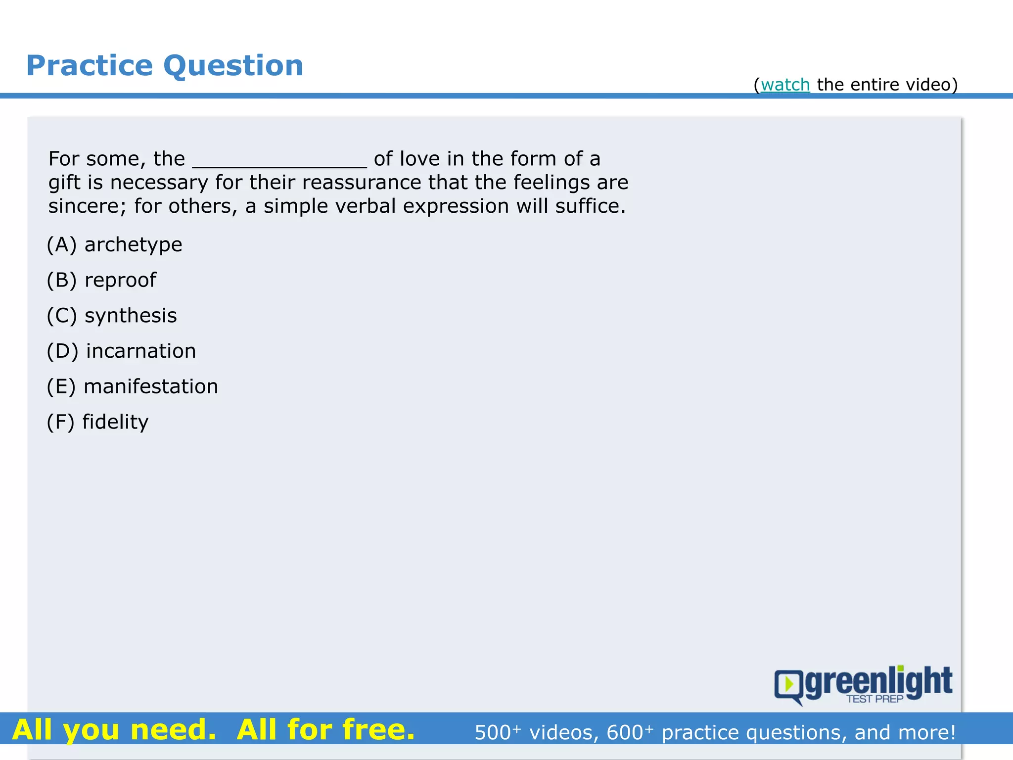 Practice Question
For some, the ______________ of love in the form of a
gift is necessary for their reassurance that the feelings are
sincere; for others, a simple verbal expression will suffice.
(A) archetype
(B) reproof
(C) synthesis
(D) incarnation
(E) manifestation
(F) fidelity
(watch the entire video)
 