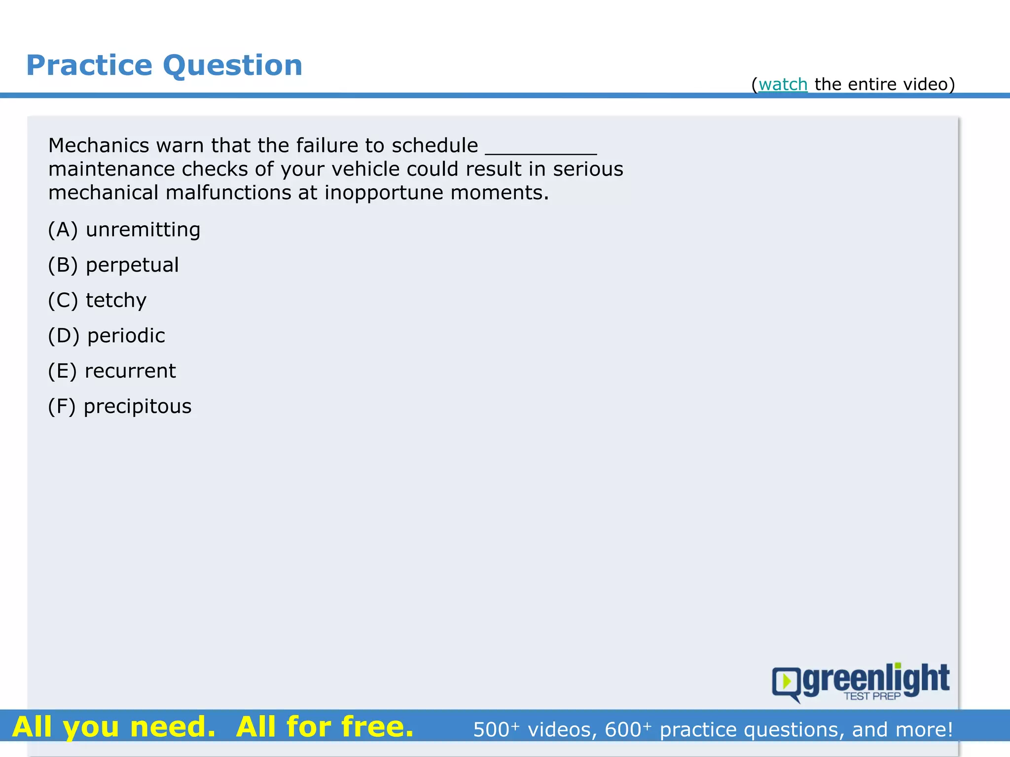 Practice Question
Mechanics warn that the failure to schedule _________
maintenance checks of your vehicle could result in serious
mechanical malfunctions at inopportune moments.
(A) unremitting
(B) perpetual
(C) tetchy
(D) periodic
(E) recurrent
(F) precipitous
(watch the entire video)
 