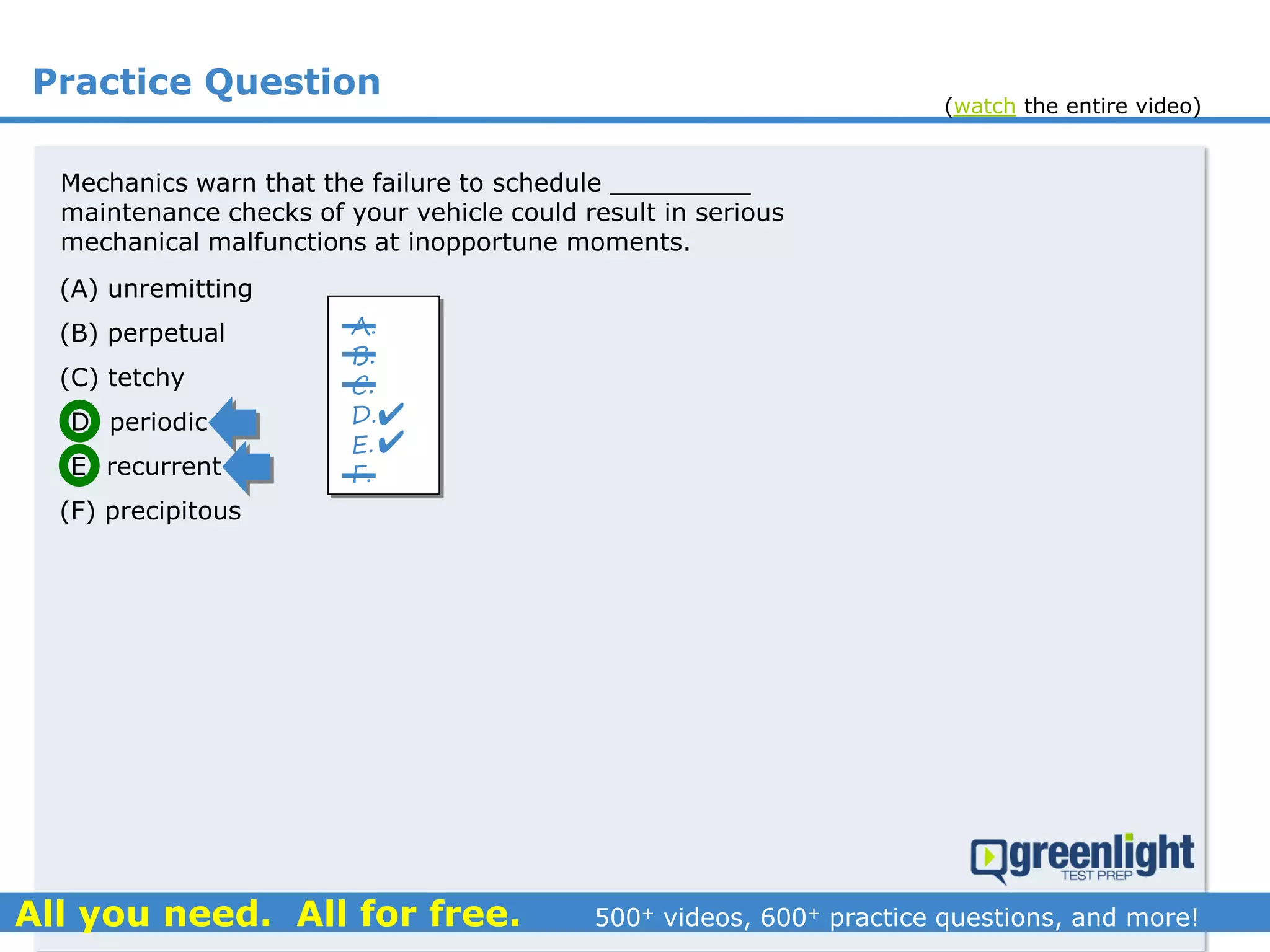 Practice Question
Mechanics warn that the failure to schedule _________
maintenance checks of your vehicle could result in serious
mechanical malfunctions at inopportune moments.
(A) unremitting
(B) perpetual
(C) tetchy
(D) periodic
(E) recurrent
(F) precipitous
A.
B.
C.
D.
E.
F.


(watch the entire video)
 