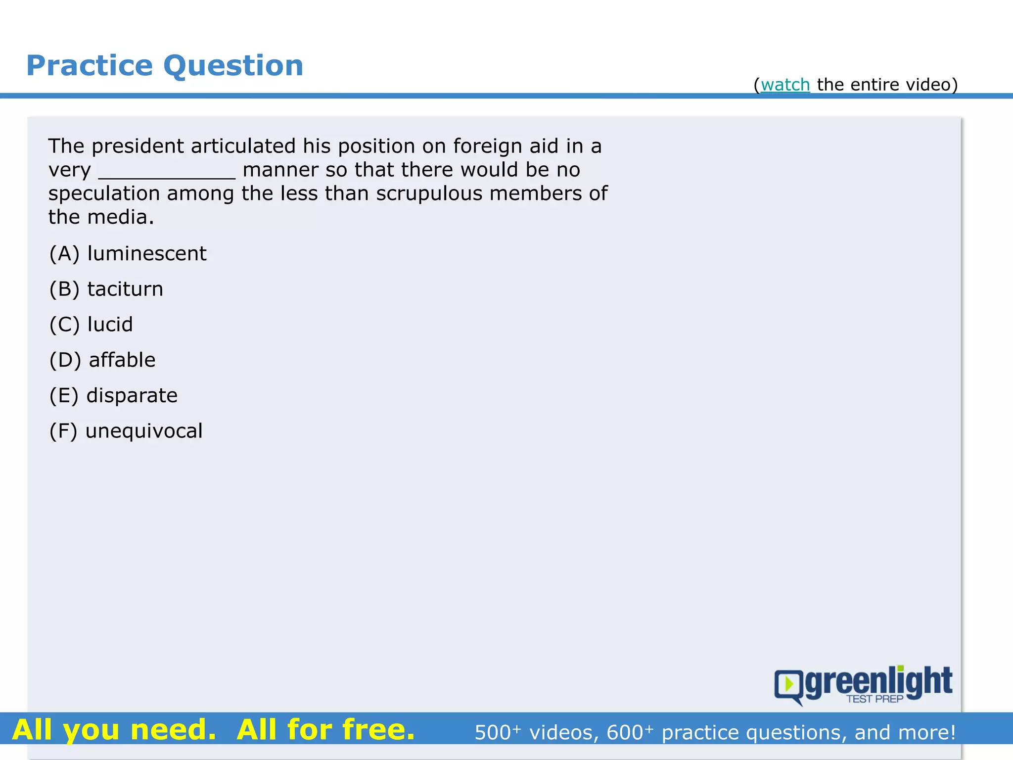 Practice Question
(A) luminescent
(B) taciturn
(C) lucid
(D) affable
(E) disparate
(F) unequivocal
The president articulated his position on foreign aid in a
very ___________ manner so that there would be no
speculation among the less than scrupulous members of
the media.
(watch the entire video)
 