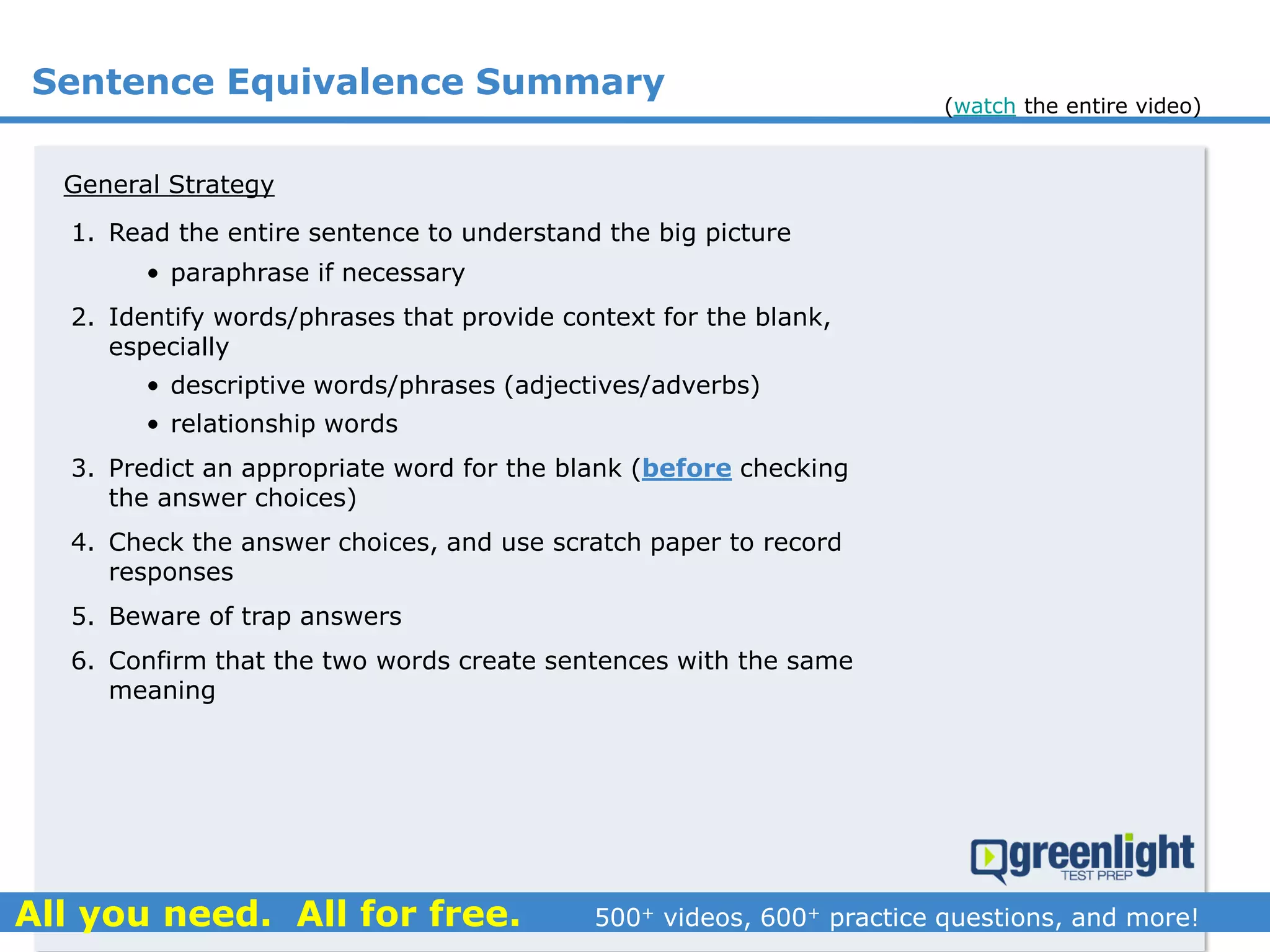 Sentence Equivalence Summary
1. Read the entire sentence to understand the big picture
• paraphrase if necessary
2. Identify words/phrases that provide context for the blank,
especially
• descriptive words/phrases (adjectives/adverbs)
• relationship words
3. Predict an appropriate word for the blank (before checking
the answer choices)
4. Check the answer choices, and use scratch paper to record
responses
5. Beware of trap answers
6. Confirm that the two words create sentences with the same
meaning
General Strategy
(watch the entire video)
 
