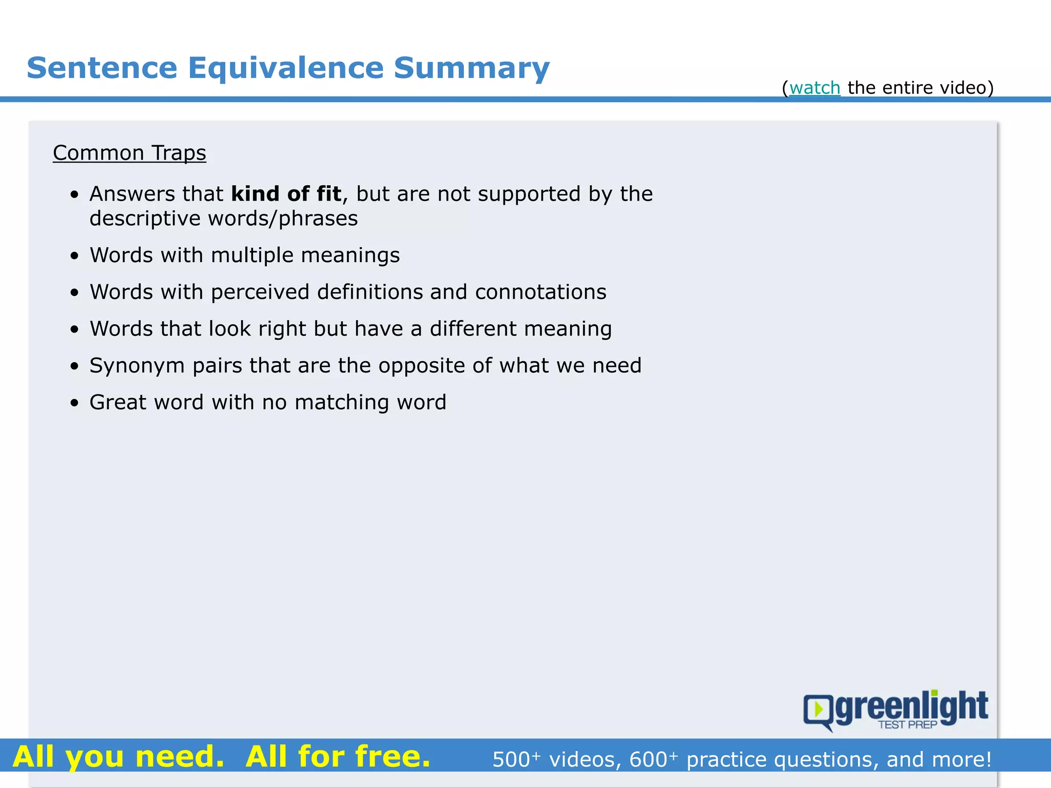 Common Traps
• Answers that kind of fit, but are not supported by the
descriptive words/phrases
• Words with multiple meanings
• Words with perceived definitions and connotations
• Words that look right but have a different meaning
• Synonym pairs that are the opposite of what we need
• Great word with no matching word
Sentence Equivalence Summary
(watch the entire video)
 