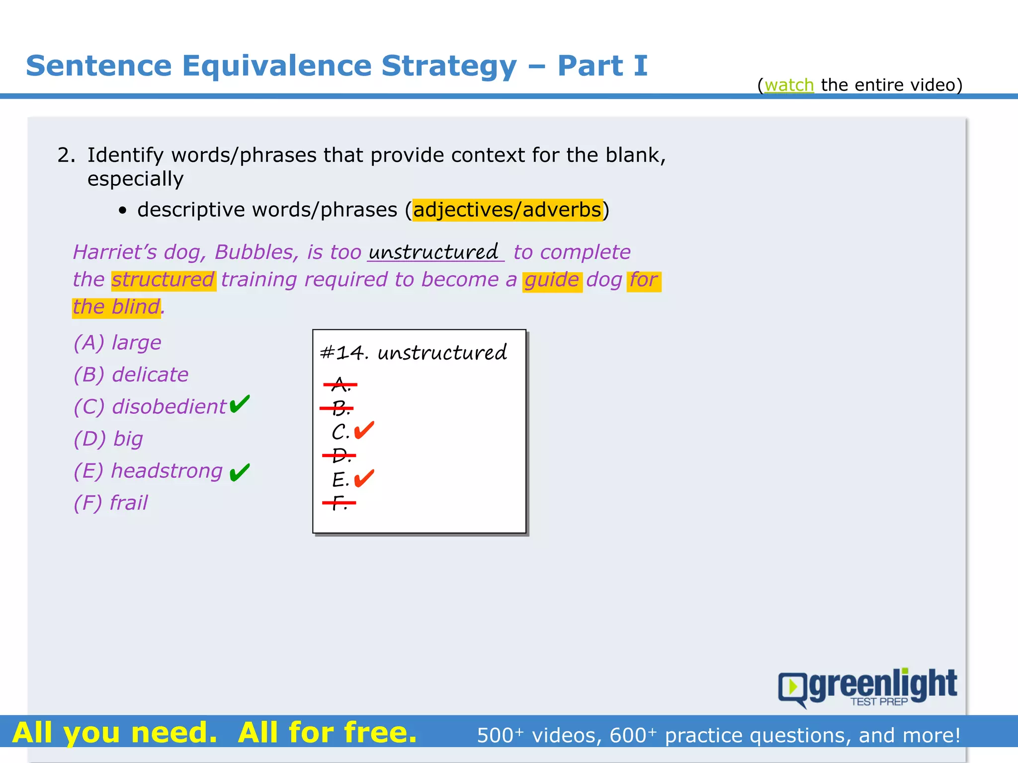 Sentence Equivalence Strategy – Part I
(A) large
(B) delicate
(C) disobedient
(D) big
(E) headstrong
(F) frail
Harriet’s dog, Bubbles, is too ___________ to complete
the structured training required to become a guide dog for
the blind.
2. Identify words/phrases that provide context for the blank,
especially
• descriptive words/phrases (adjectives/adverbs)
unstructured
#14. unstructured
A.
B.
C.
D.
E.
F.




(watch the entire video)
 
