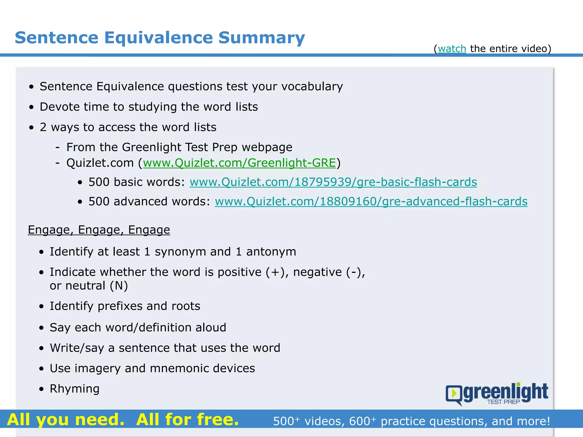 Sentence Equivalence Summary
• Sentence Equivalence questions test your vocabulary
• Devote time to studying the word lists
• 2 ways to access the word lists
- From the Greenlight Test Prep webpage
- Quizlet.com (www.Quizlet.com/Greenlight-GRE)
(watch the entire video)
• 500 basic words: www.Quizlet.com/18795939/gre-basic-flash-cards
• 500 advanced words: www.Quizlet.com/18809160/gre-advanced-flash-cards
Engage, Engage, Engage
• Identify at least 1 synonym and 1 antonym
• Indicate whether the word is positive (+), negative (-),
or neutral (N)
• Identify prefixes and roots
• Say each word/definition aloud
• Write/say a sentence that uses the word
• Use imagery and mnemonic devices
• Rhyming
 