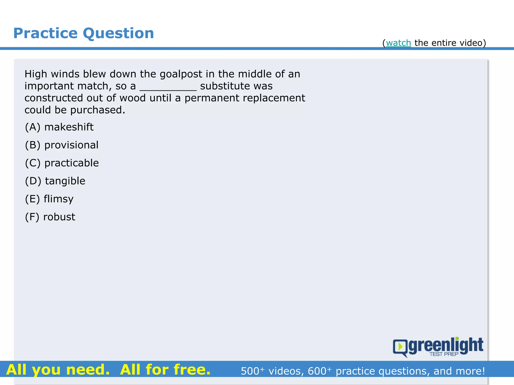 Practice Question
High winds blew down the goalpost in the middle of an
important match, so a _________ substitute was
constructed out of wood until a permanent replacement
could be purchased.
(A) makeshift
(B) provisional
(C) practicable
(D) tangible
(E) flimsy
(F) robust
(watch the entire video)
 