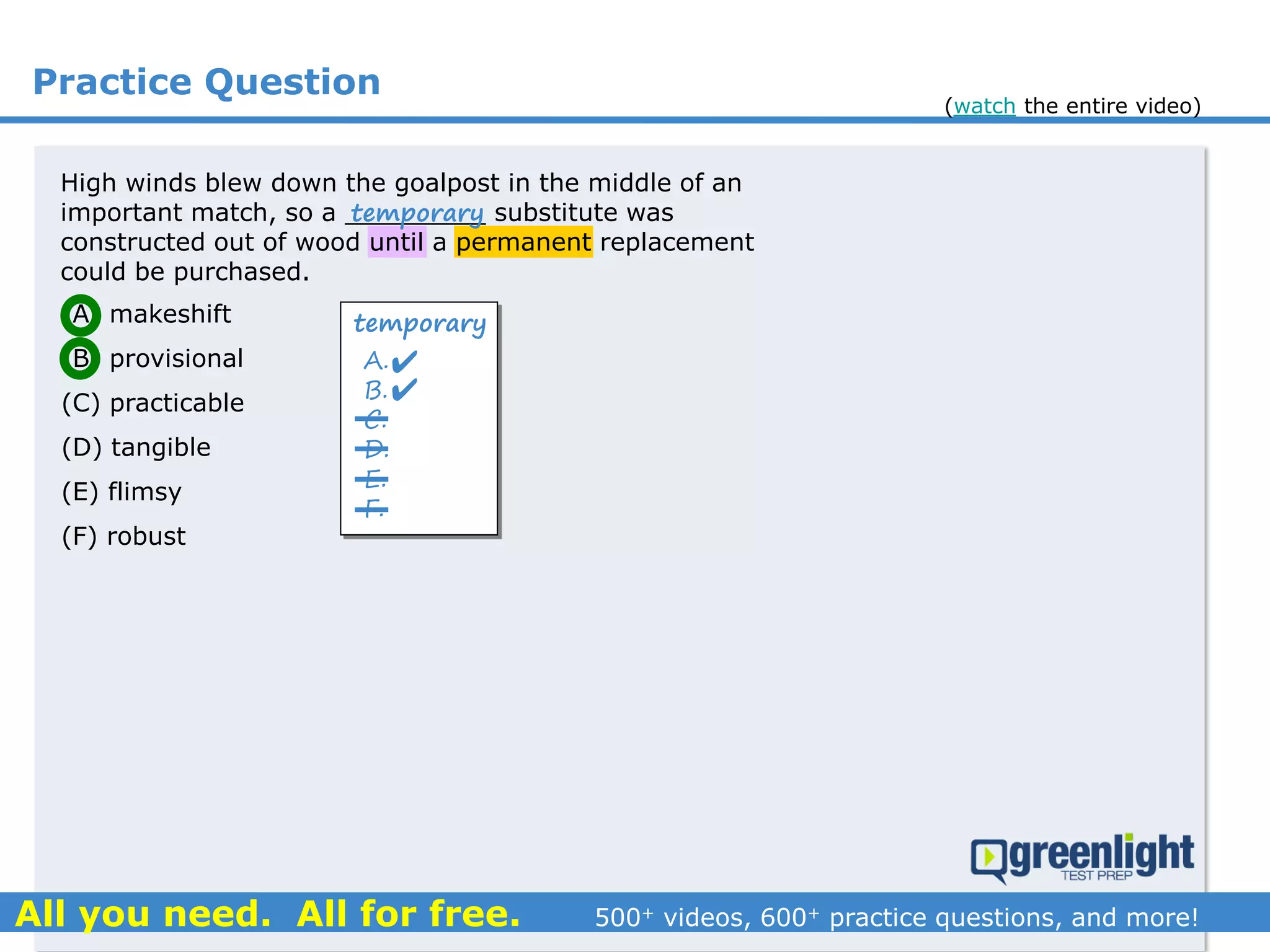Practice Question
High winds blew down the goalpost in the middle of an
important match, so a _________ substitute was
constructed out of wood until a permanent replacement
could be purchased.
(A) makeshift
(B) provisional
(C) practicable
(D) tangible
(E) flimsy
(F) robust
temporary
A.
B.
C.
D.
E.
F.
temporary


(watch the entire video)
 