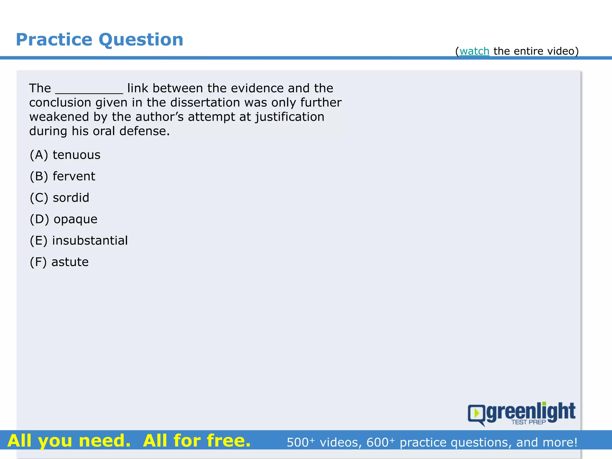 Practice Question
The _________ link between the evidence and the
conclusion given in the dissertation was only further
weakened by the author’s attempt at justification
during his oral defense.
(A) tenuous
(B) fervent
(C) sordid
(D) opaque
(E) insubstantial
(F) astute
(watch the entire video)
 