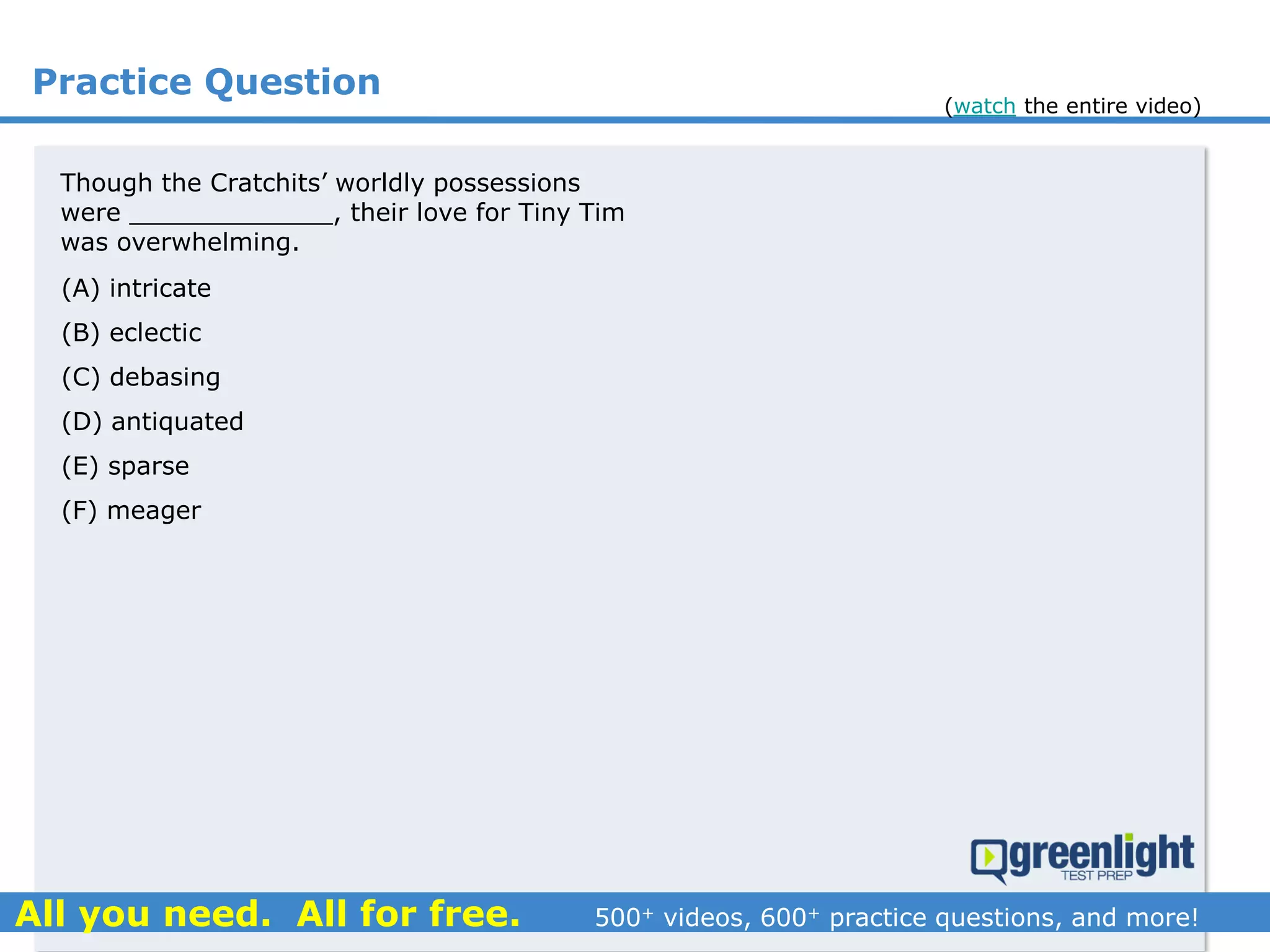 Practice Question
Though the Cratchits’ worldly possessions
were _____________, their love for Tiny Tim
was overwhelming.
(A) intricate
(B) eclectic
(C) debasing
(D) antiquated
(E) sparse
(F) meager
(watch the entire video)
 