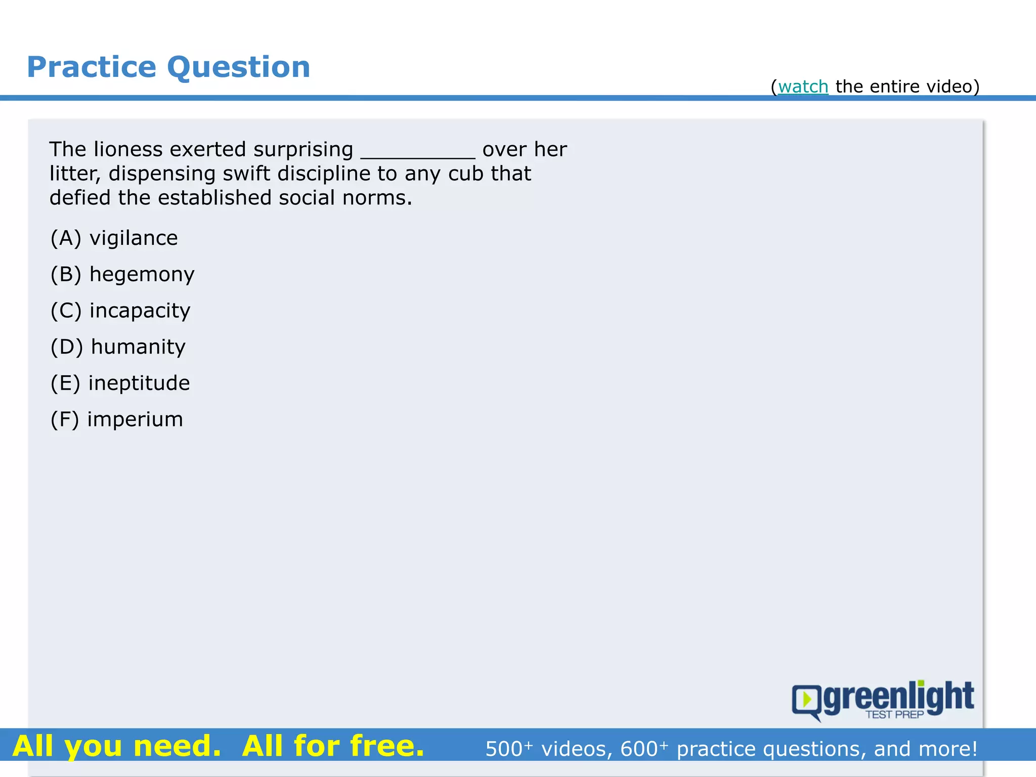 Practice Question
(A) vigilance
(B) hegemony
(C) incapacity
(D) humanity
(E) ineptitude
(F) imperium
The lioness exerted surprising _________ over her
litter, dispensing swift discipline to any cub that
defied the established social norms.
(watch the entire video)
 