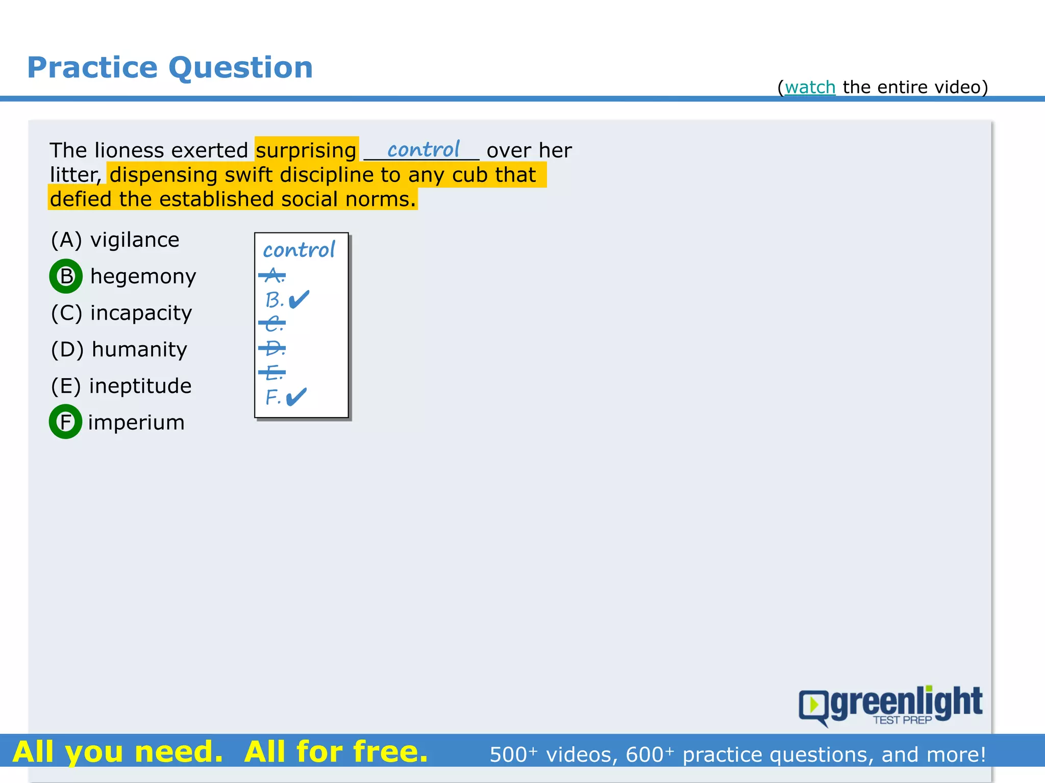 Practice Question
The lioness exerted surprising _________ over her
litter, dispensing swift discipline to any cub that
defied the established social norms.
(A) vigilance
(B) hegemony
(C) incapacity
(D) humanity
(E) ineptitude
(F) imperium
A.
B.
C.
D.
E.
F.
control


control
(watch the entire video)
 