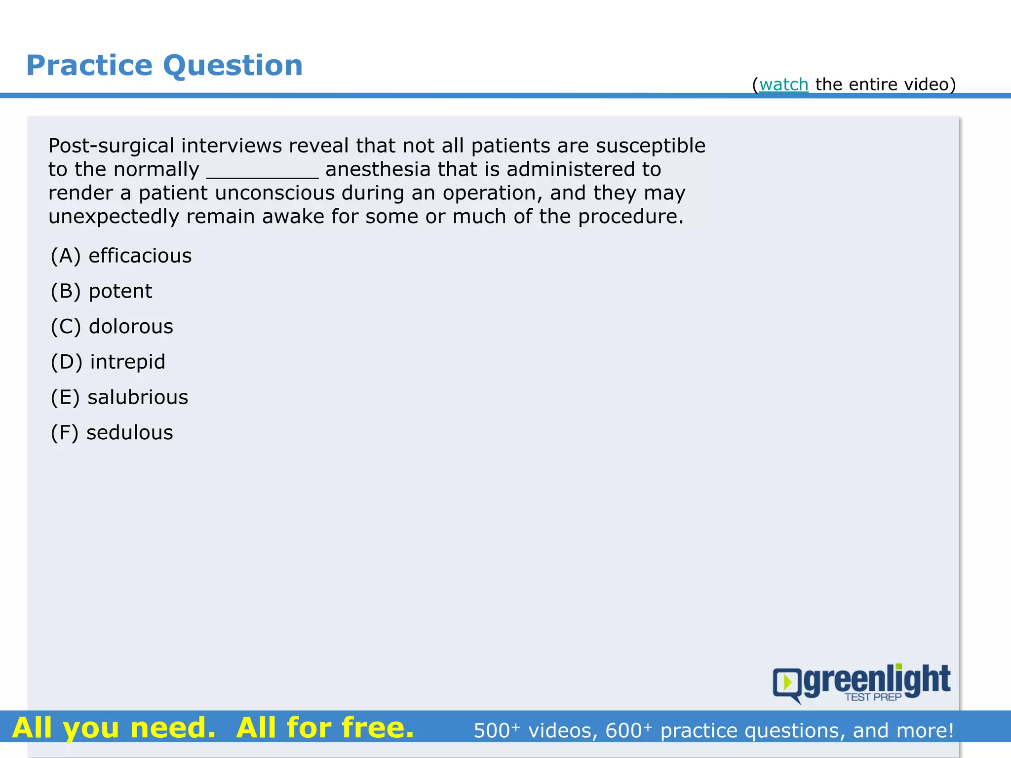 Practice Question
Post-surgical interviews reveal that not all patients are susceptible
to the normally _________ anesthesia that is administered to
render a patient unconscious during an operation, and they may
unexpectedly remain awake for some or much of the procedure.
(A) efficacious
(B) potent
(C) dolorous
(D) intrepid
(E) salubrious
(F) sedulous
(watch the entire video)
 