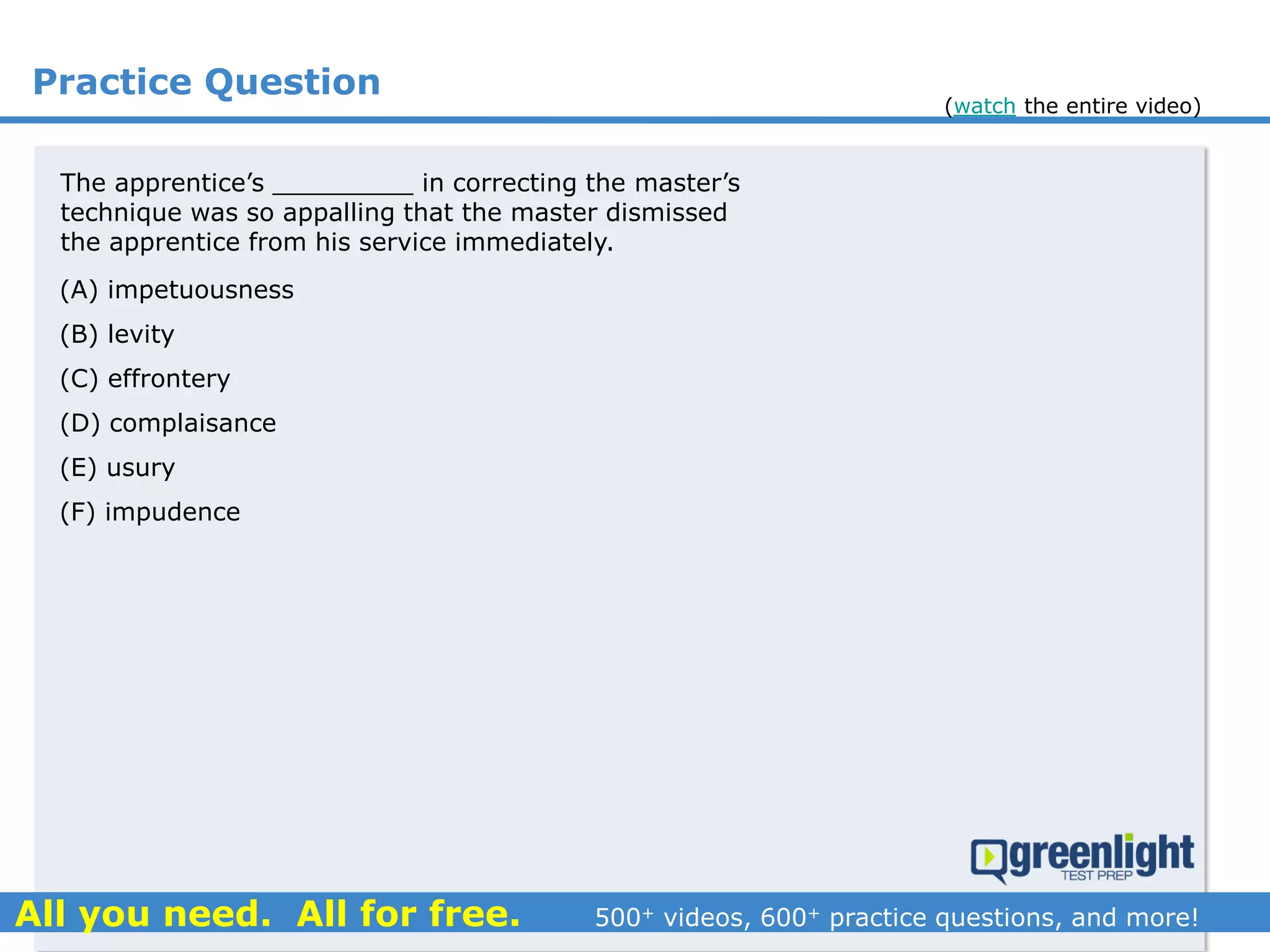 Practice Question
The apprentice’s _________ in correcting the master’s
technique was so appalling that the master dismissed
the apprentice from his service immediately.
(A) impetuousness
(B) levity
(C) effrontery
(D) complaisance
(E) usury
(F) impudence
(watch the entire video)
 