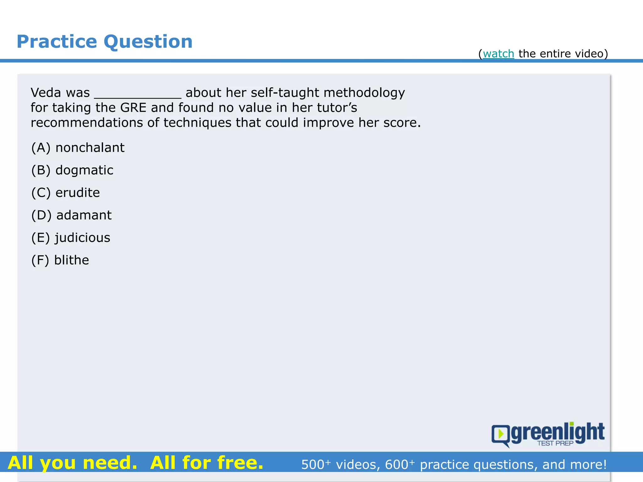 Practice Question
(A) nonchalant
(B) dogmatic
(C) erudite
(D) adamant
(E) judicious
(F) blithe
Veda was ___________ about her self-taught methodology
for taking the GRE and found no value in her tutor’s
recommendations of techniques that could improve her score.
(watch the entire video)
 