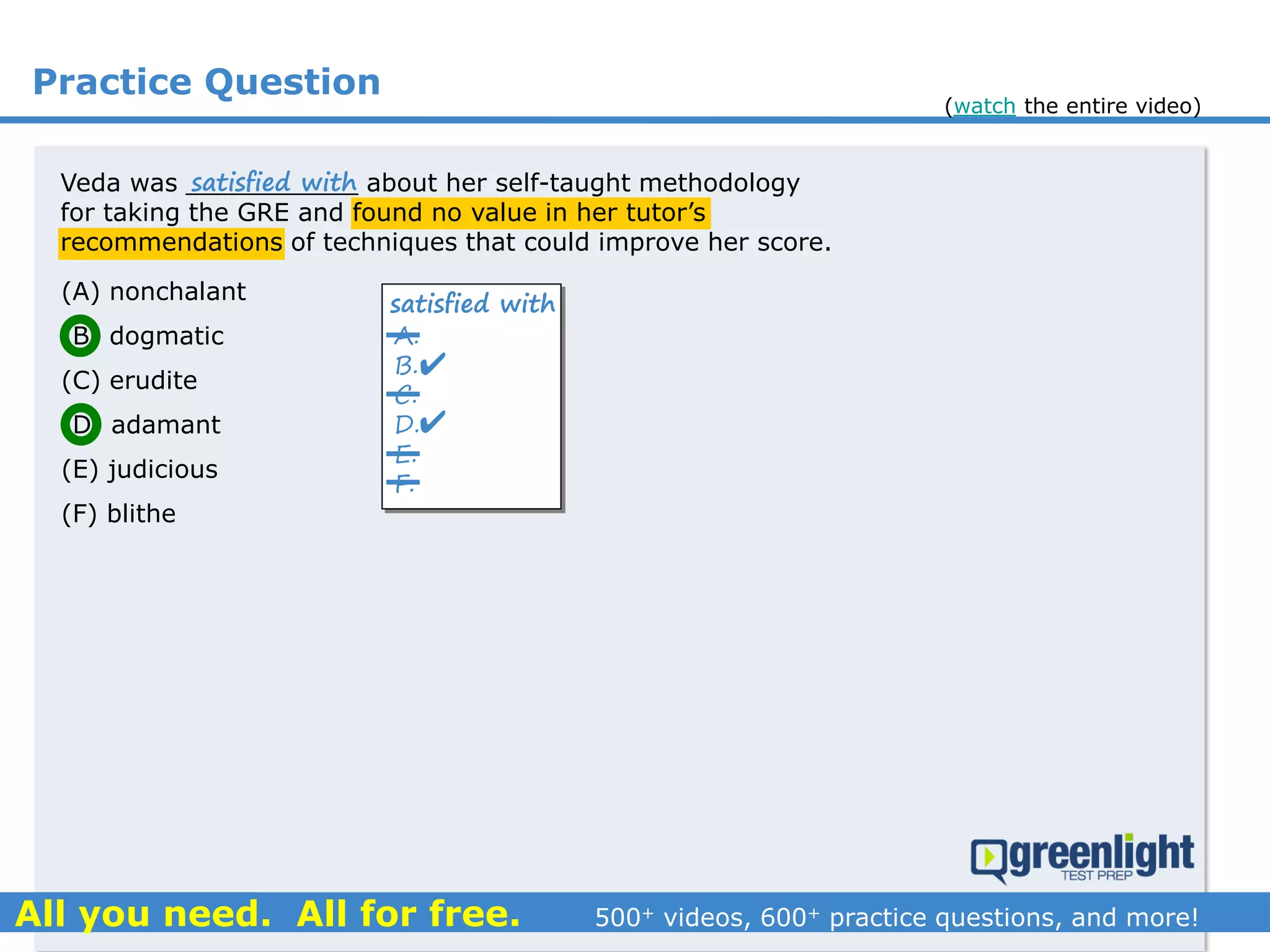 Practice Question
Veda was ___________ about her self-taught methodology
for taking the GRE and found no value in her tutor’s
recommendations of techniques that could improve her score.
(A) nonchalant
(B) dogmatic
(C) erudite
(D) adamant
(E) judicious
(F) blithe
A.
B.
C.
D.
E.
F.
satisfied with
satisfied with


(watch the entire video)
 
