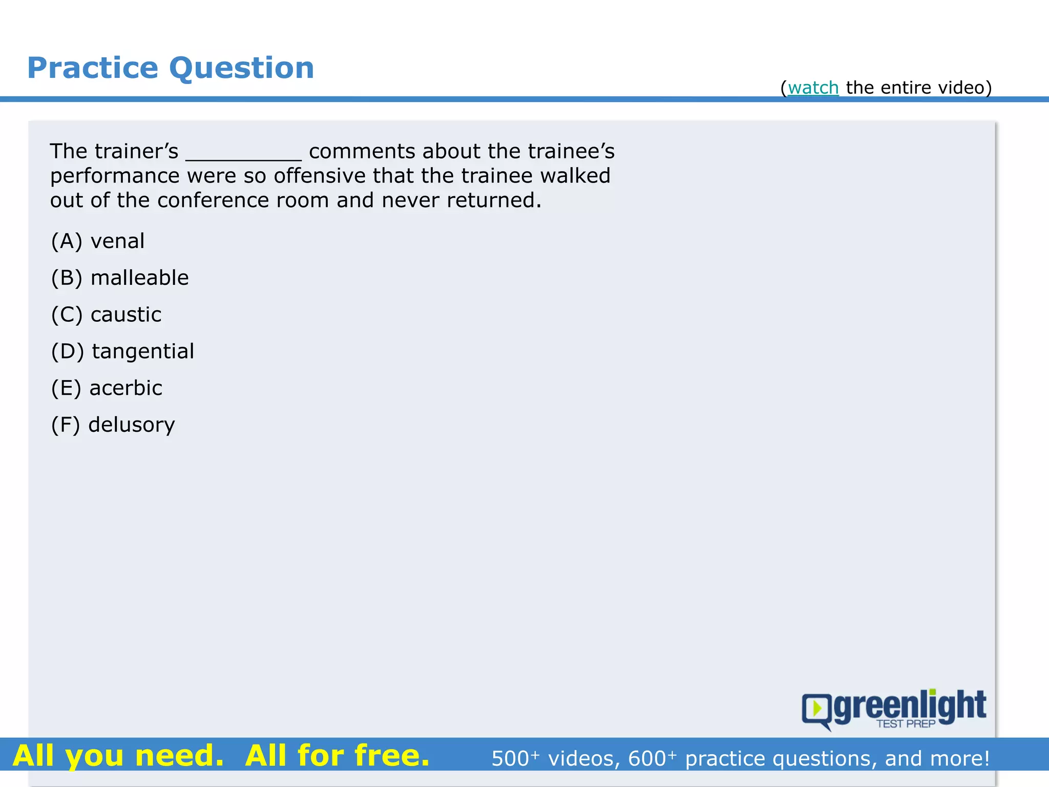 Practice Question
The trainer’s _________ comments about the trainee’s
performance were so offensive that the trainee walked
out of the conference room and never returned.
(A) venal
(B) malleable
(C) caustic
(D) tangential
(E) acerbic
(F) delusory
(watch the entire video)
 