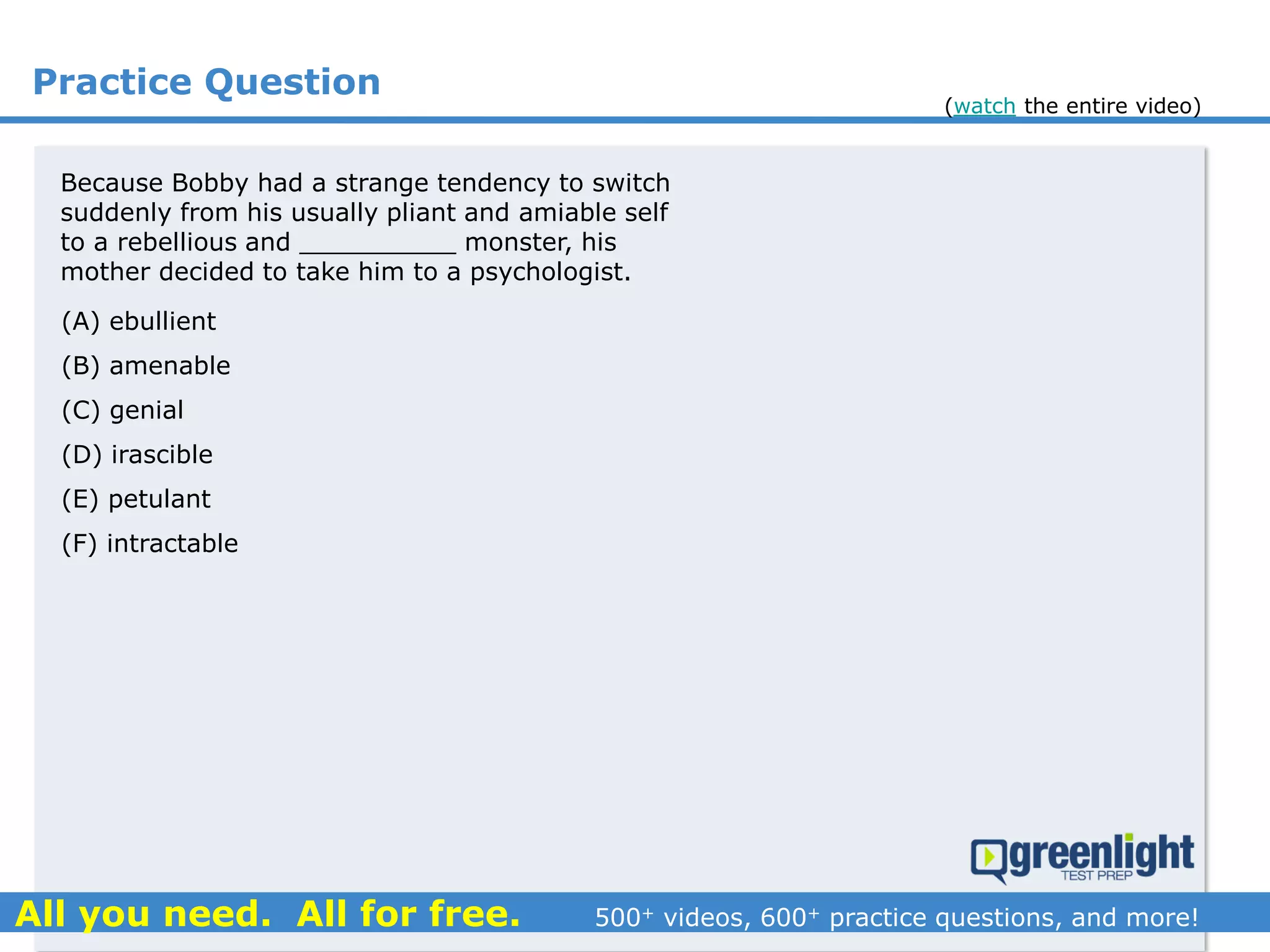 Practice Question
(A) ebullient
(B) amenable
(C) genial
(D) irascible
(E) petulant
(F) intractable
Because Bobby had a strange tendency to switch
suddenly from his usually pliant and amiable self
to a rebellious and __________ monster, his
mother decided to take him to a psychologist.
(watch the entire video)
 