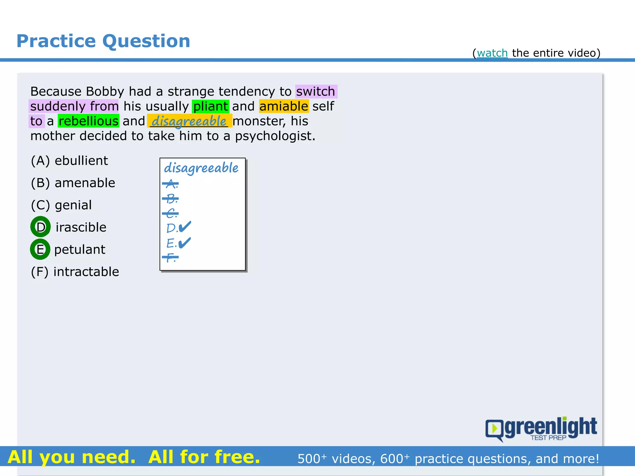 Practice Question
A.
B.
C.
D.
E.
F.
disagreeable


(A) ebullient
(B) amenable
(C) genial
(D) irascible
(E) petulant
(F) intractable
Because Bobby had a strange tendency to switch
suddenly from his usually pliant and amiable self
to a rebellious and __________ monster, his
mother decided to take him to a psychologist.
disagreeable
(watch the entire video)
 