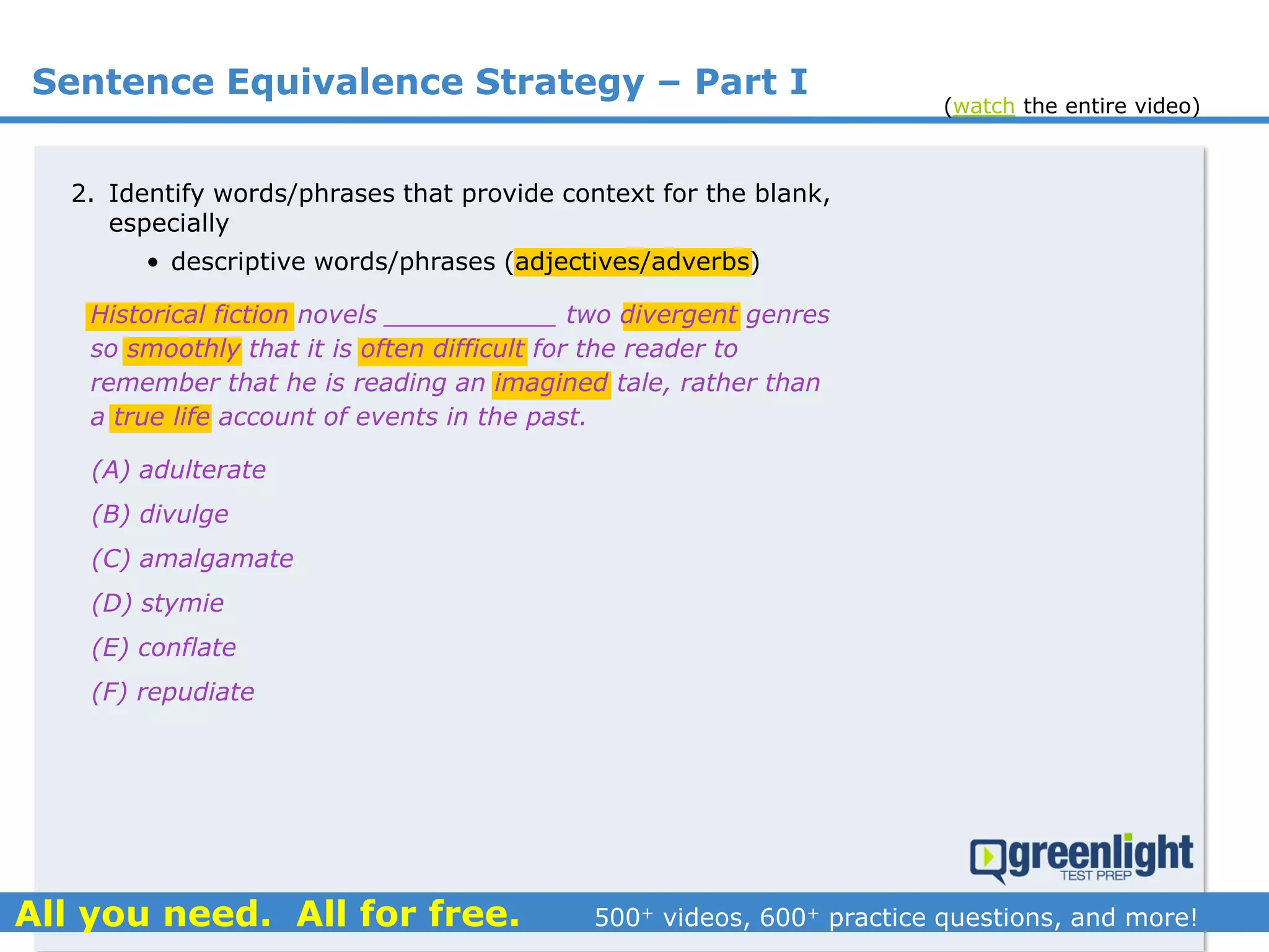 Sentence Equivalence Strategy – Part I
(A) adulterate
(B) divulge
(C) amalgamate
(D) stymie
(E) conflate
(F) repudiate
2. Identify words/phrases that provide context for the blank,
especially
• descriptive words/phrases (adjectives/adverbs)
Historical fiction novels ___________ two divergent genres
so smoothly that it is often difficult for the reader to
remember that he is reading an imagined tale, rather than
a true life account of events in the past.
(watch the entire video)
 