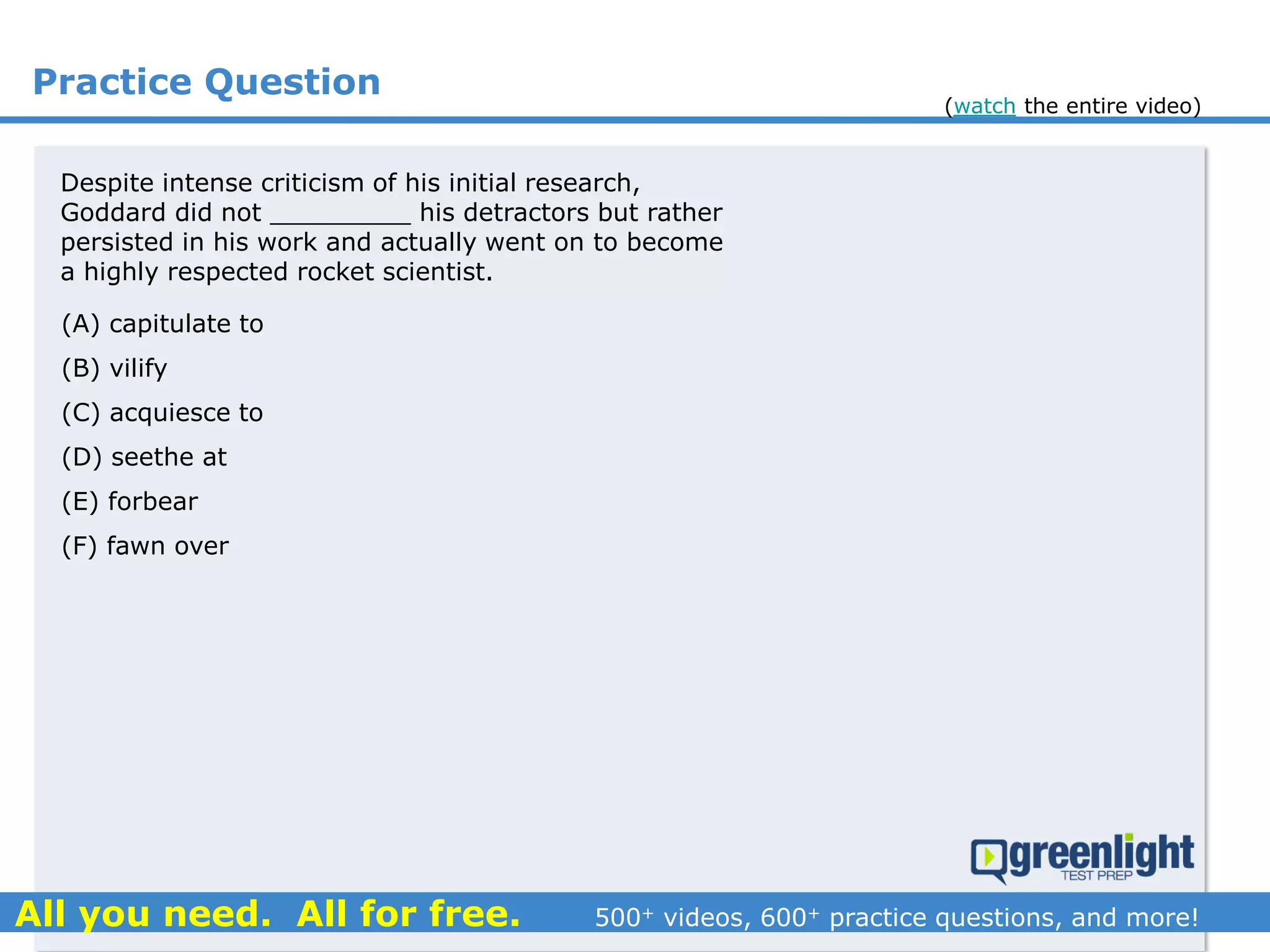Practice Question
Despite intense criticism of his initial research,
Goddard did not _________ his detractors but rather
persisted in his work and actually went on to become
a highly respected rocket scientist.
(A) capitulate to
(B) vilify
(C) acquiesce to
(D) seethe at
(E) forbear
(F) fawn over
(watch the entire video)
 