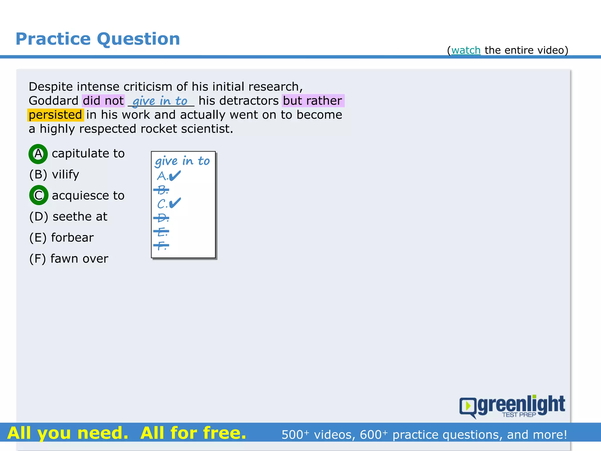 Practice Question
Despite intense criticism of his initial research,
Goddard did not _________ his detractors but rather
persisted in his work and actually went on to become
a highly respected rocket scientist.
(A) capitulate to
(B) vilify
(C) acquiesce to
(D) seethe at
(E) forbear
(F) fawn over
A.
B.
C.
D.
E.
F.
give in to


give in to
(watch the entire video)
 