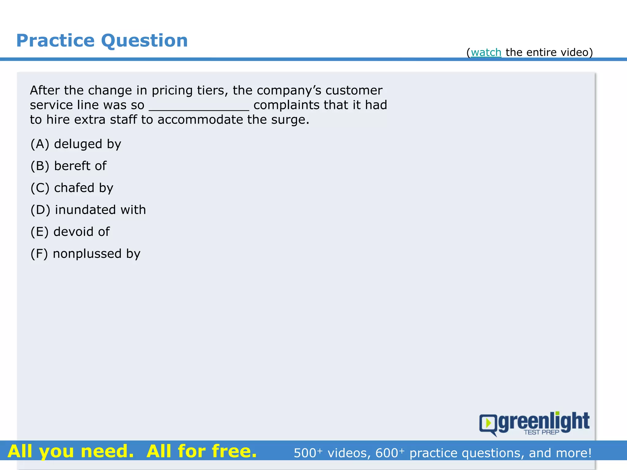 Practice Question
(A) deluged by
(B) bereft of
(C) chafed by
(D) inundated with
(E) devoid of
(F) nonplussed by
After the change in pricing tiers, the company’s customer
service line was so _____________ complaints that it had
to hire extra staff to accommodate the surge.
(watch the entire video)
 