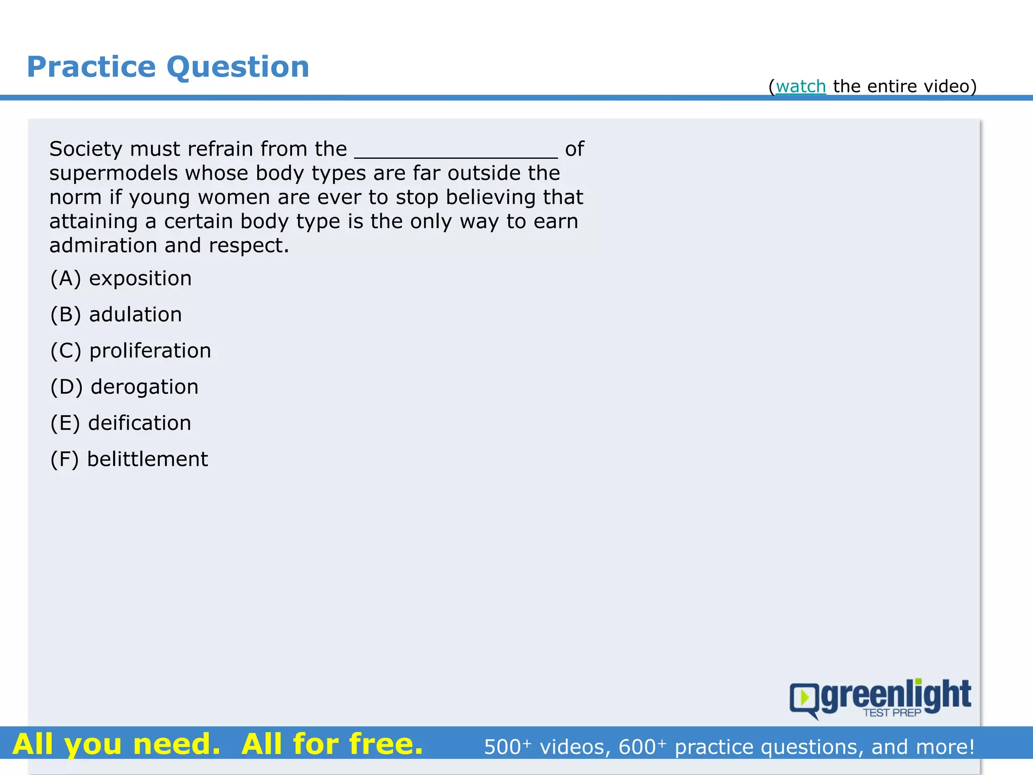 Practice Question
Society must refrain from the ________________ of
supermodels whose body types are far outside the
norm if young women are ever to stop believing that
attaining a certain body type is the only way to earn
admiration and respect.
(A) exposition
(B) adulation
(C) proliferation
(D) derogation
(E) deification
(F) belittlement
(watch the entire video)
 