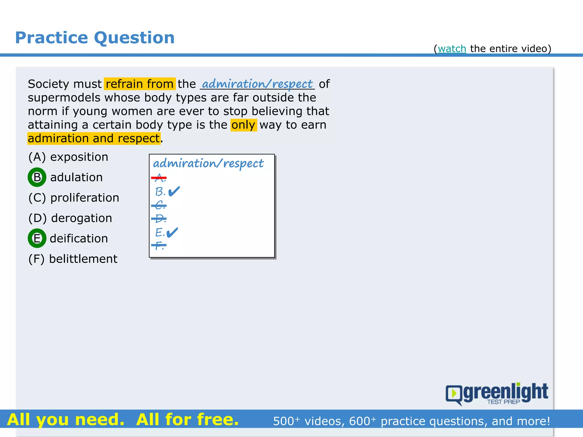 Practice Question
Society must refrain from the ________________ of
supermodels whose body types are far outside the
norm if young women are ever to stop believing that
attaining a certain body type is the only way to earn
admiration and respect.
(A) exposition
(B) adulation
(C) proliferation
(D) derogation
(E) deification
(F) belittlement
admiration/respect
A.
B.
C.
D.
E.
F.
admiration/respect


(watch the entire video)
 