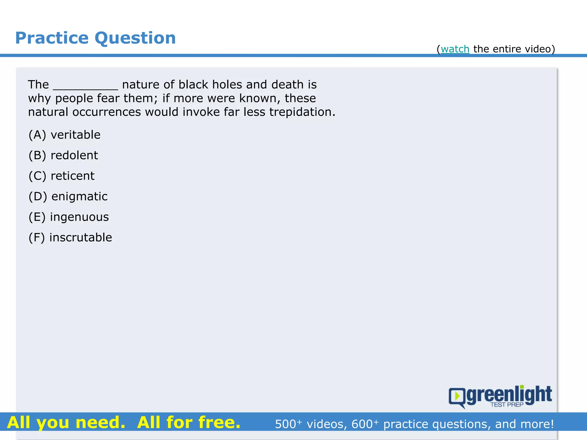 Practice Question
(A) veritable
(B) redolent
(C) reticent
(D) enigmatic
(E) ingenuous
(F) inscrutable
The _________ nature of black holes and death is
why people fear them; if more were known, these
natural occurrences would invoke far less trepidation.
(watch the entire video)
 