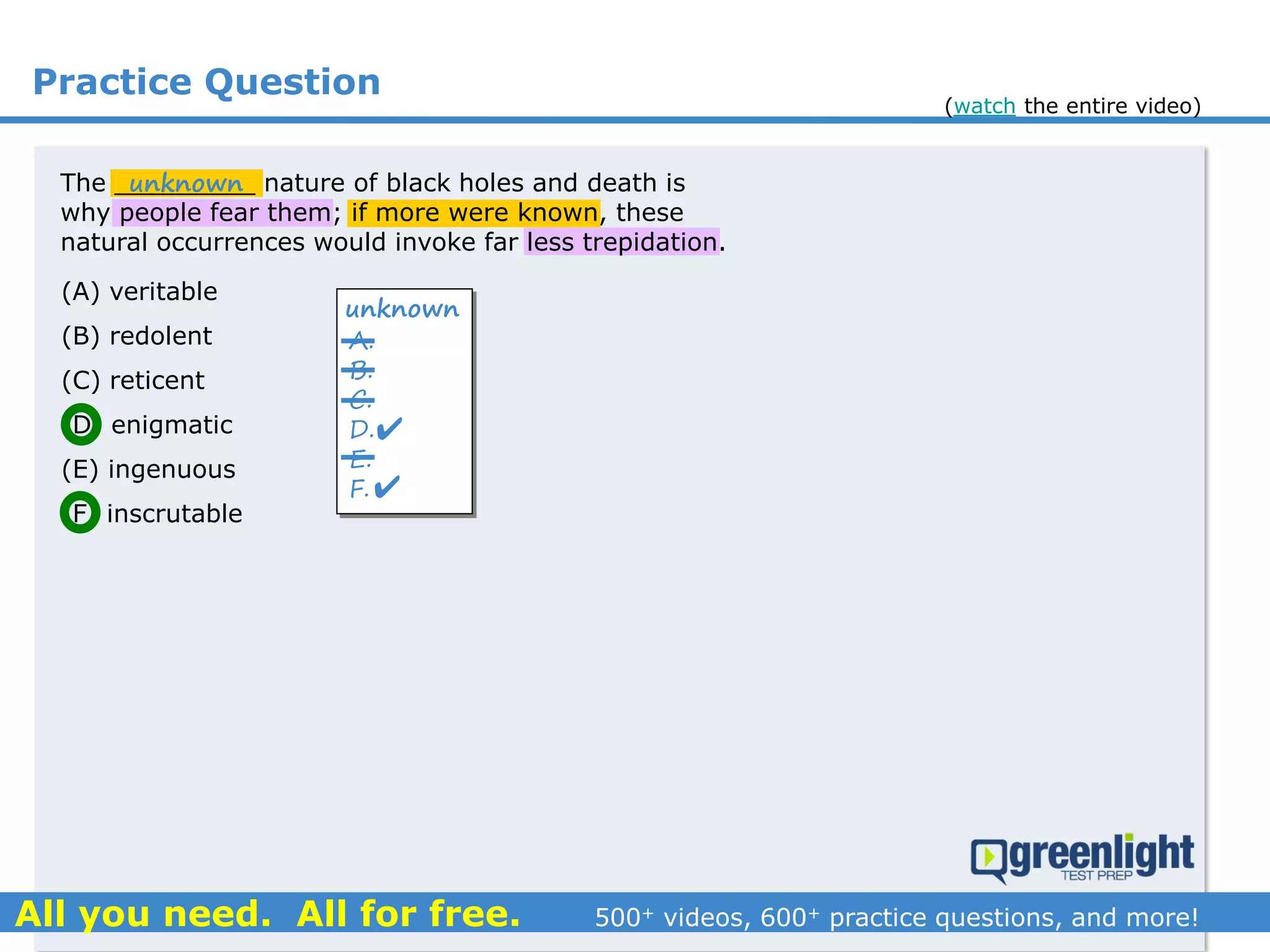 Practice Question
The _________ nature of black holes and death is
why people fear them; if more were known, these
natural occurrences would invoke far less trepidation.
(A) veritable
(B) redolent
(C) reticent
(D) enigmatic
(E) ingenuous
(F) inscrutable
A.
B.
C.
D.
E.
F.
unknown


unknown
(watch the entire video)
 