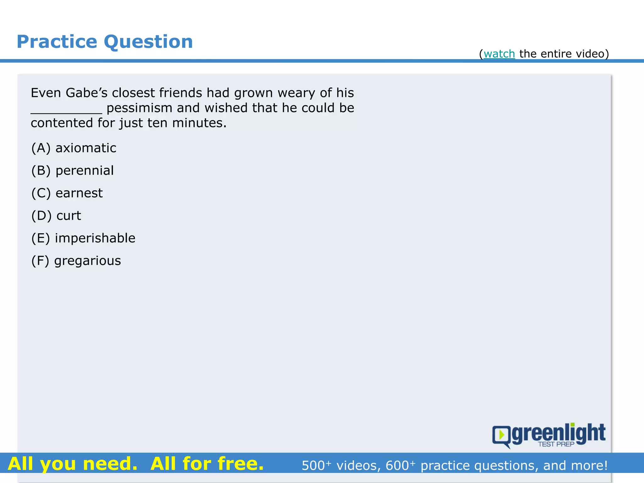 Practice Question
Even Gabe’s closest friends had grown weary of his
_________ pessimism and wished that he could be
contented for just ten minutes.
(A) axiomatic
(B) perennial
(C) earnest
(D) curt
(E) imperishable
(F) gregarious
(watch the entire video)
 