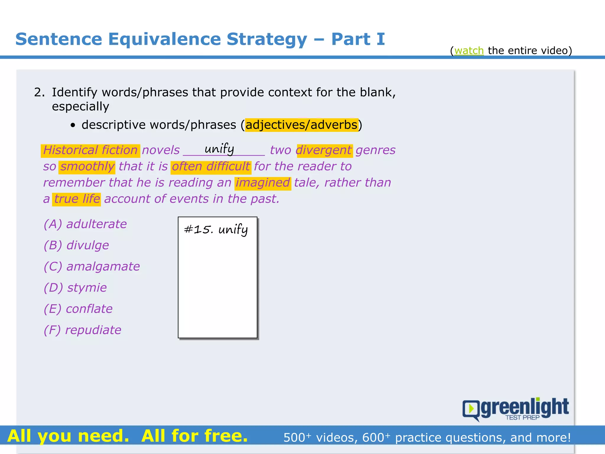 Sentence Equivalence Strategy – Part I
(A) adulterate
(B) divulge
(C) amalgamate
(D) stymie
(E) conflate
(F) repudiate
2. Identify words/phrases that provide context for the blank,
especially
• descriptive words/phrases (adjectives/adverbs)
Historical fiction novels ___________ two divergent genres
so smoothly that it is often difficult for the reader to
remember that he is reading an imagined tale, rather than
a true life account of events in the past.
unify
#15. unify
(watch the entire video)
 