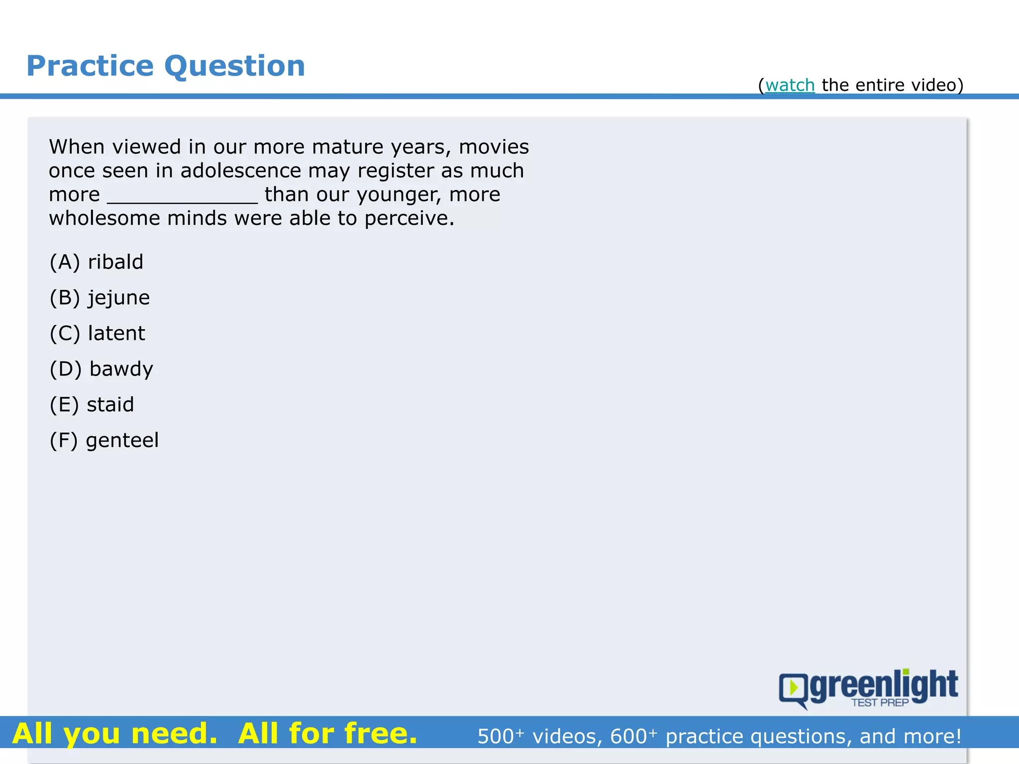 Practice Question
(A) ribald
(B) jejune
(C) latent
(D) bawdy
(E) staid
(F) genteel
When viewed in our more mature years, movies
once seen in adolescence may register as much
more ____________ than our younger, more
wholesome minds were able to perceive.
(watch the entire video)
 