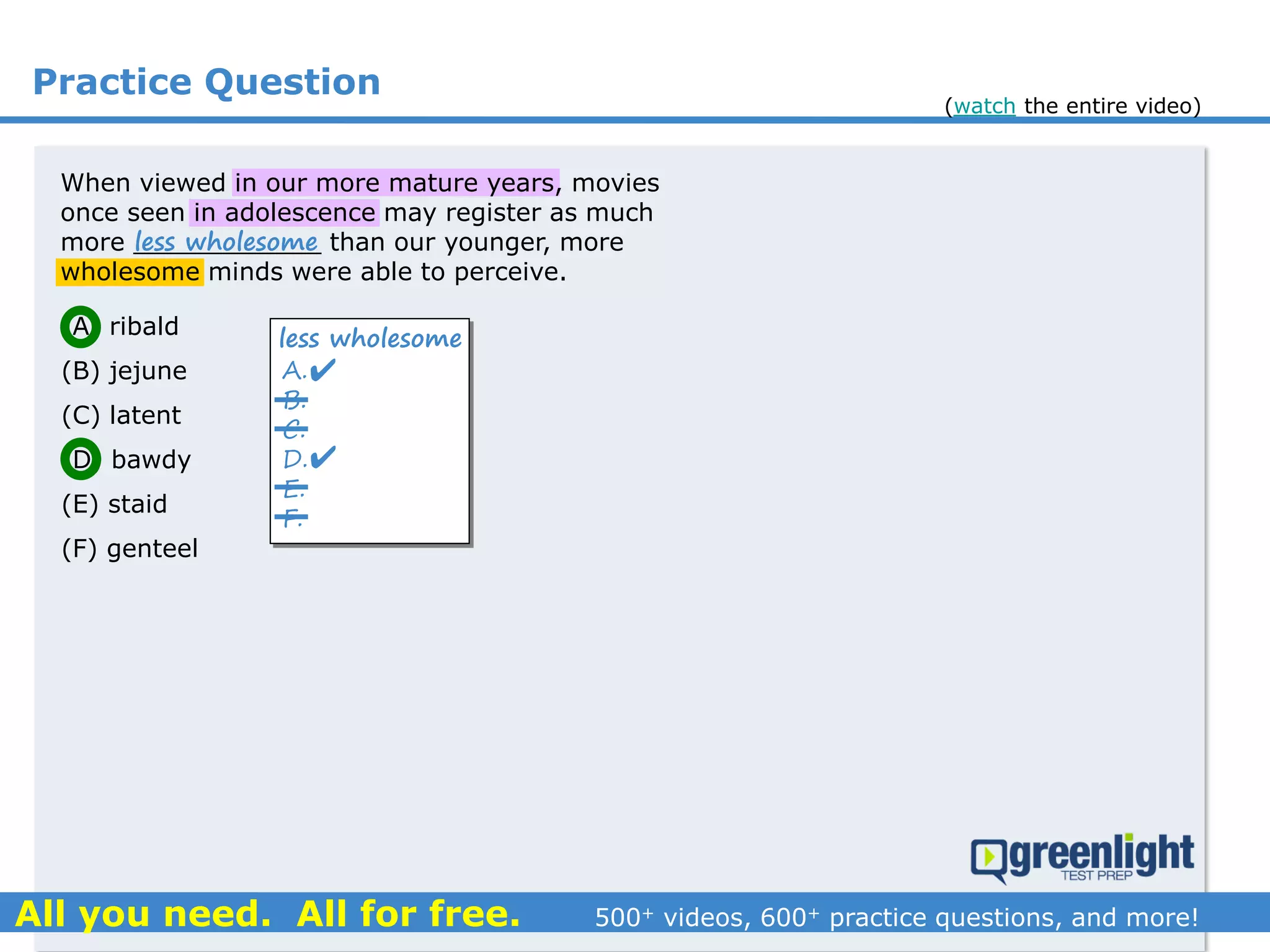 Practice Question
(A) ribald
(B) jejune
(C) latent
(D) bawdy
(E) staid
(F) genteel
A.
B.
C.
D.
E.
F.
less wholesome


When viewed in our more mature years, movies
once seen in adolescence may register as much
more ____________ than our younger, more
wholesome minds were able to perceive.
less wholesome
(watch the entire video)
 