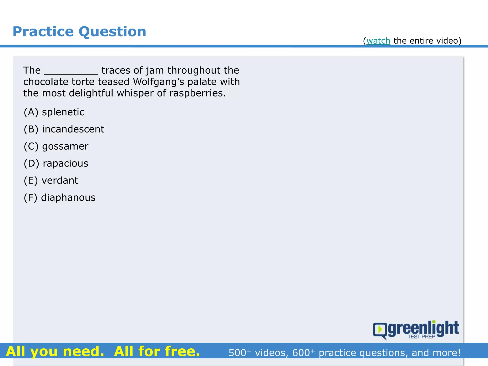 Practice Question
(A) splenetic
(B) incandescent
(C) gossamer
(D) rapacious
(E) verdant
(F) diaphanous
The _________ traces of jam throughout the
chocolate torte teased Wolfgang’s palate with
the most delightful whisper of raspberries.
(watch the entire video)
 