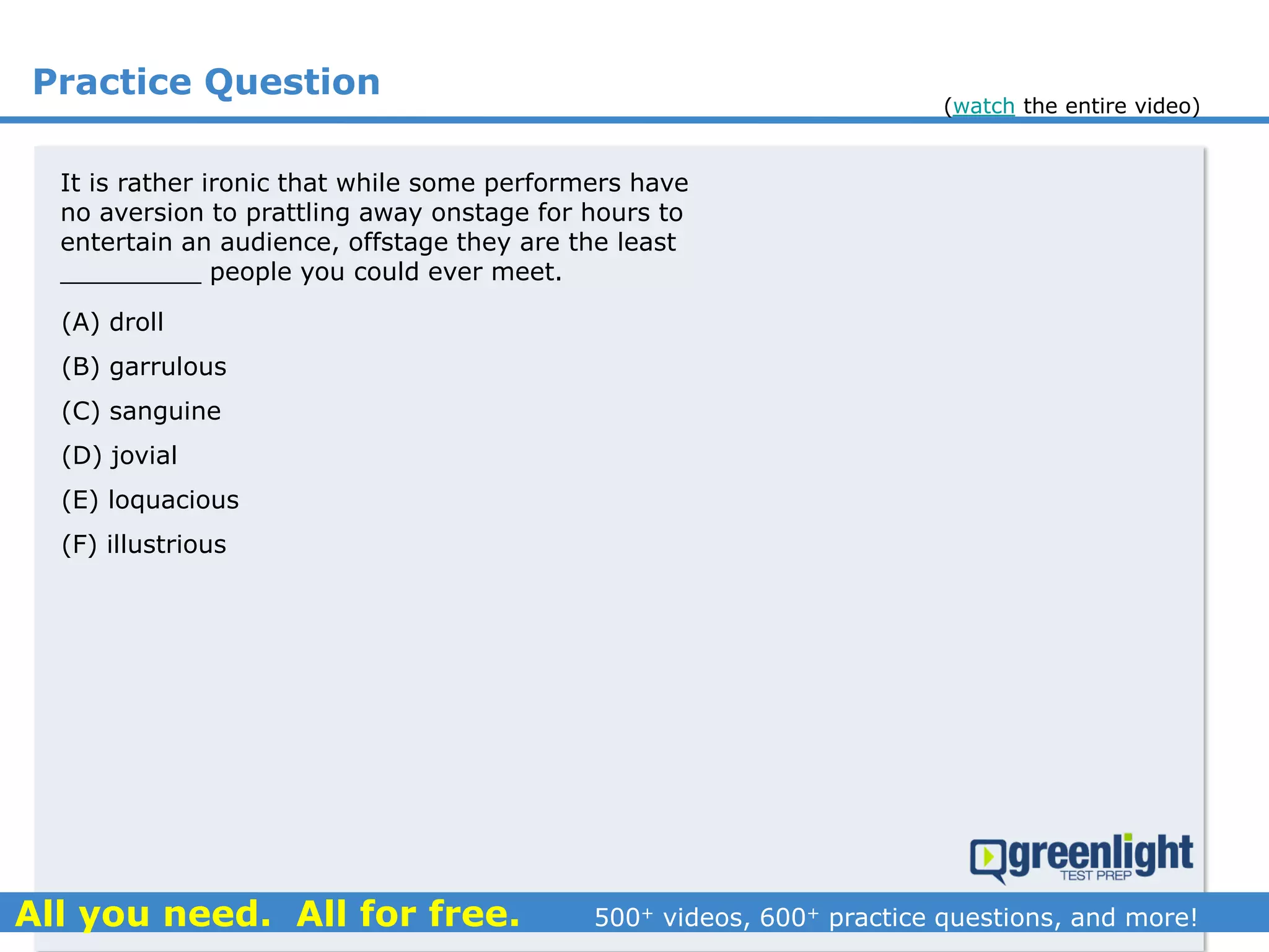 Practice Question
It is rather ironic that while some performers have
no aversion to prattling away onstage for hours to
entertain an audience, offstage they are the least
_________ people you could ever meet.
(A) droll
(B) garrulous
(C) sanguine
(D) jovial
(E) loquacious
(F) illustrious
(watch the entire video)
 