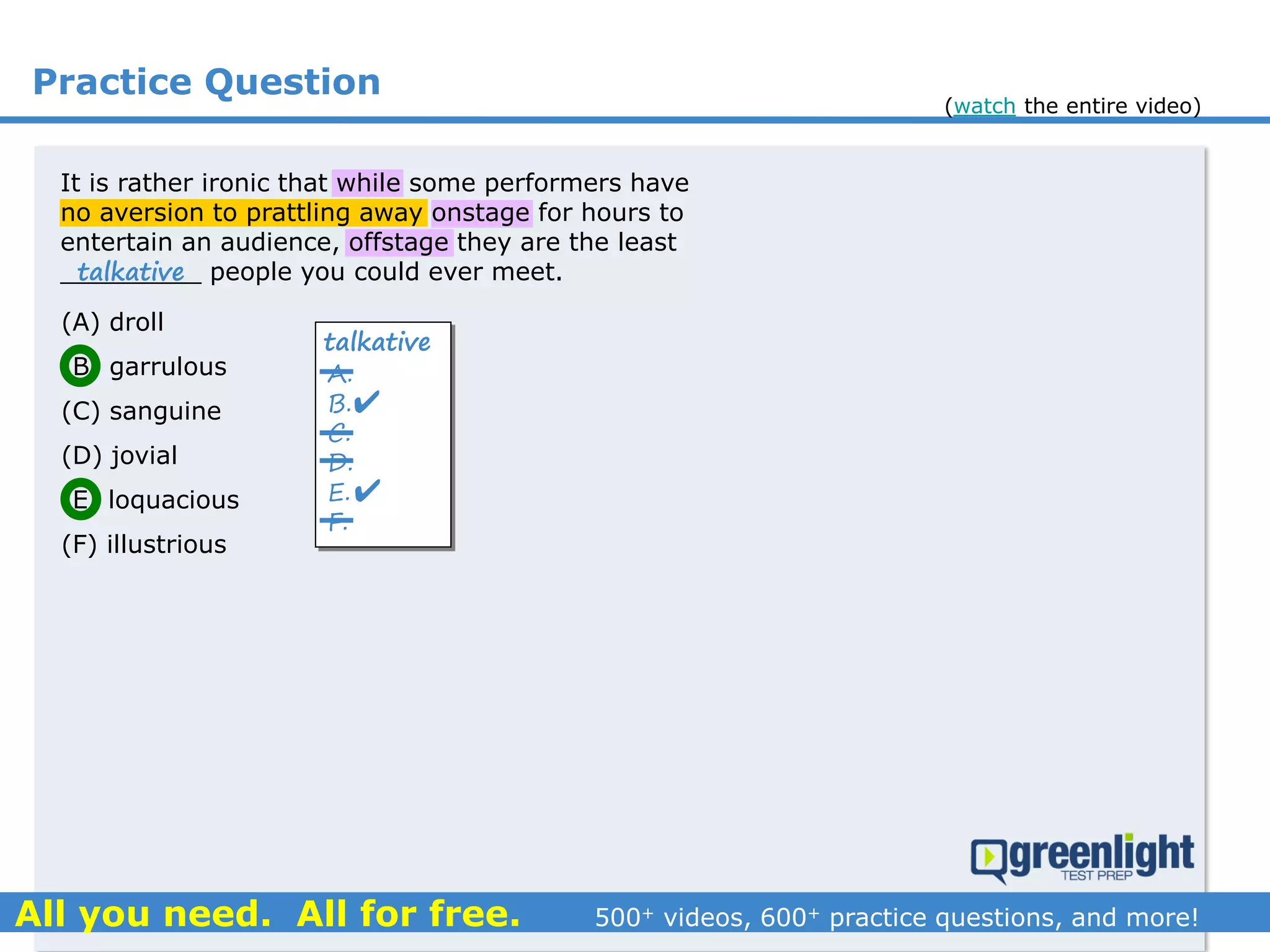 Practice Question
(A) droll
(B) garrulous
(C) sanguine
(D) jovial
(E) loquacious
(F) illustrious
It is rather ironic that while some performers have
no aversion to prattling away onstage for hours to
entertain an audience, offstage they are the least
_________ people you could ever meet.talkative
A.
B.
C.
D.
E.
F.
talkative


(watch the entire video)
 