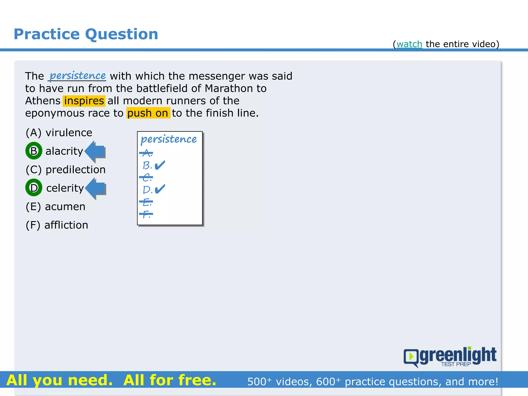 Practice Question
The _________ with which the messenger was said
to have run from the battlefield of Marathon to
Athens inspires all modern runners of the
eponymous race to push on to the finish line.
(A) virulence
(B) alacrity
(C) predilection
(D) celerity
(E) acumen
(F) affliction
A.
B.
C.
D.
E.
F.
persistence


persistence
(watch the entire video)
 