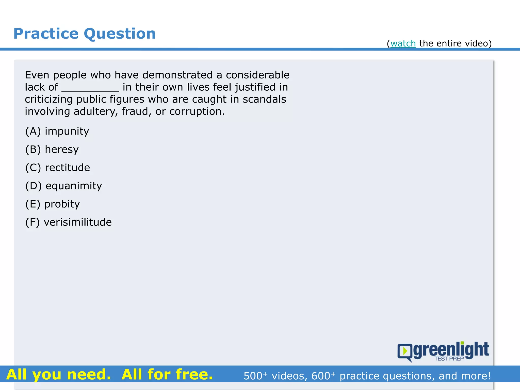 Practice Question
Even people who have demonstrated a considerable
lack of _________ in their own lives feel justified in
criticizing public figures who are caught in scandals
involving adultery, fraud, or corruption.
(A) impunity
(B) heresy
(C) rectitude
(D) equanimity
(E) probity
(F) verisimilitude
(watch the entire video)
 