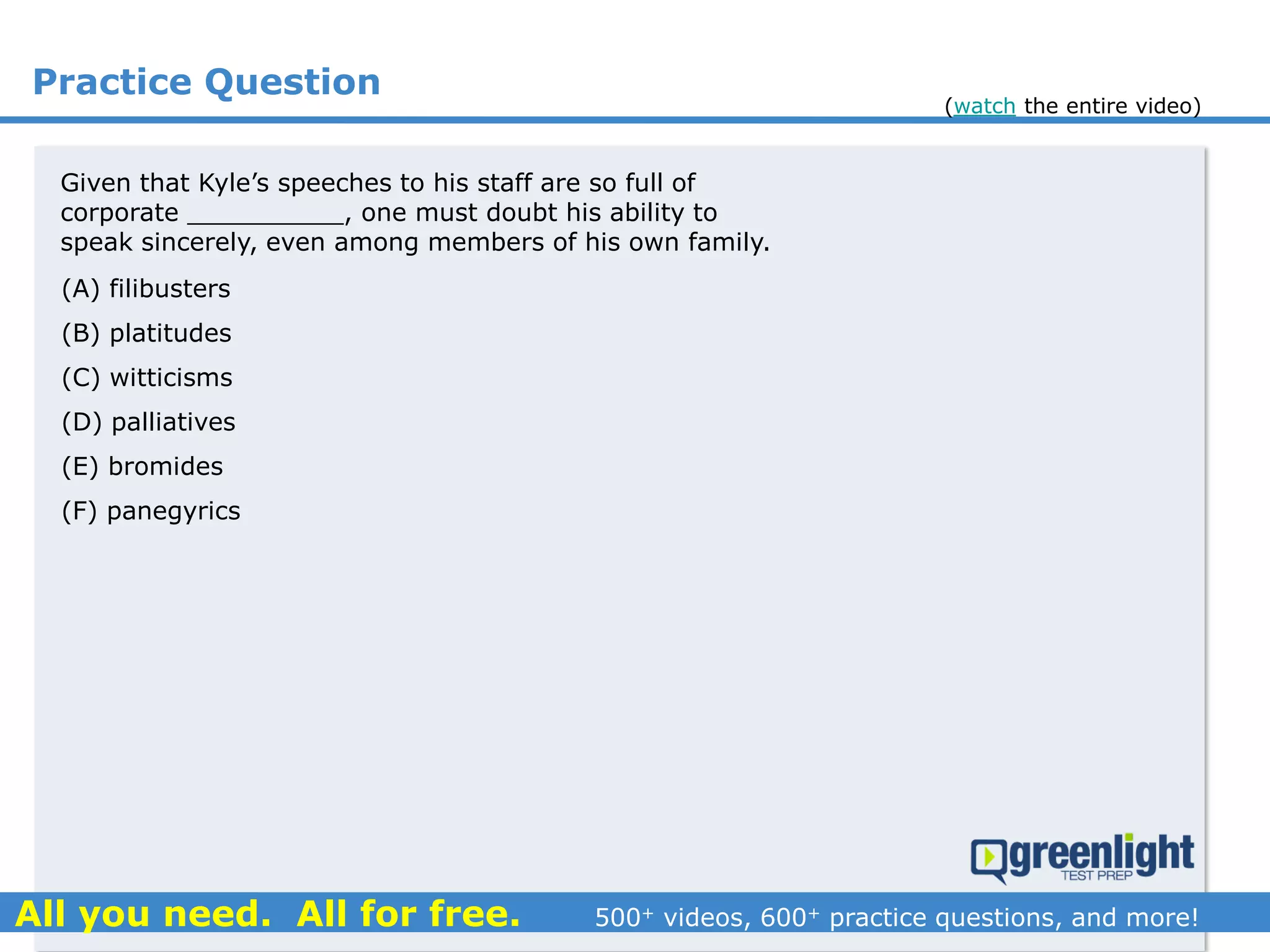 Practice Question
(A) filibusters
(B) platitudes
(C) witticisms
(D) palliatives
(E) bromides
(F) panegyrics
Given that Kyle’s speeches to his staff are so full of
corporate __________, one must doubt his ability to
speak sincerely, even among members of his own family.
(watch the entire video)
 