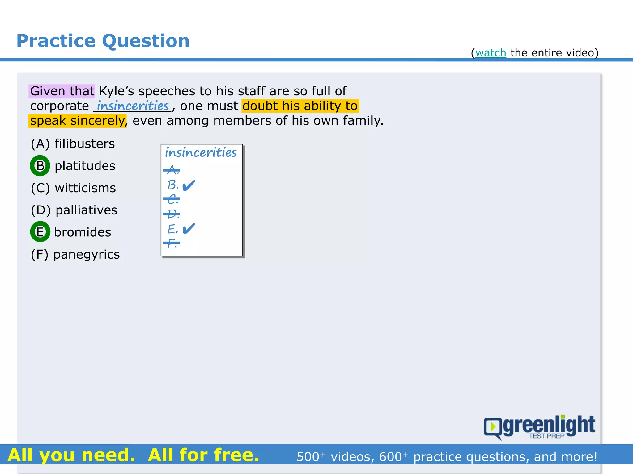 Practice Question
Given that Kyle’s speeches to his staff are so full of
corporate __________, one must doubt his ability to
speak sincerely, even among members of his own family.
(A) filibusters
(B) platitudes
(C) witticisms
(D) palliatives
(E) bromides
(F) panegyrics
A.
B.
C.
D.
E.
F.


insincerities
insincerities
(watch the entire video)
 