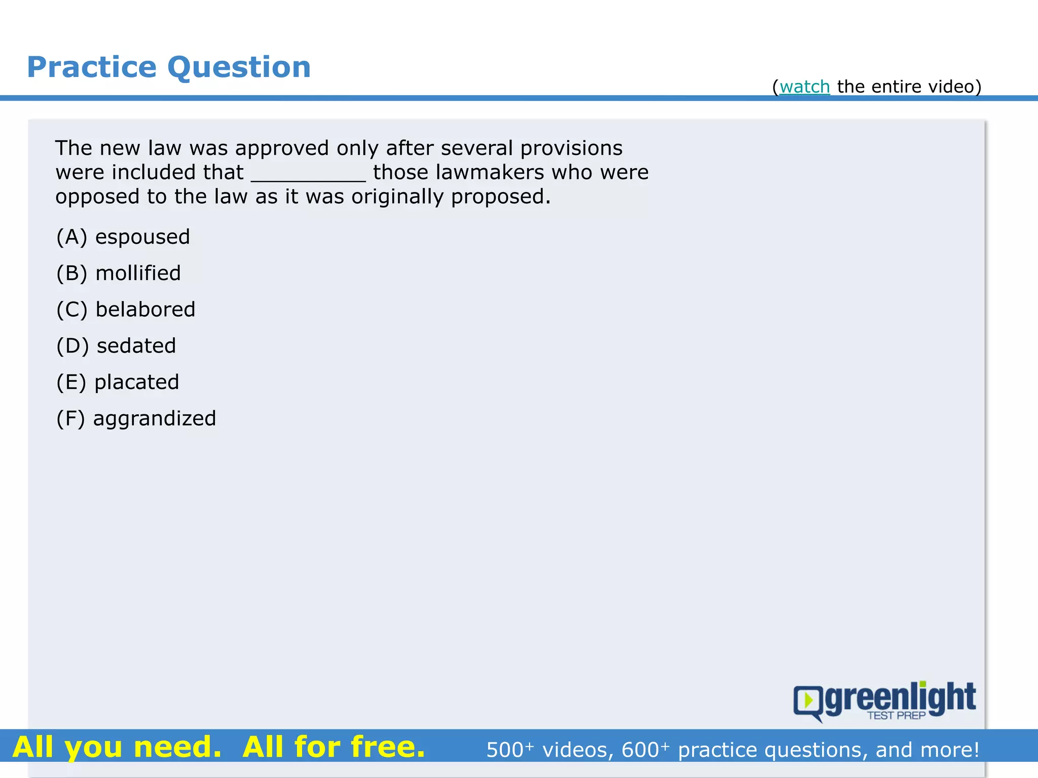 Practice Question
The new law was approved only after several provisions
were included that _________ those lawmakers who were
opposed to the law as it was originally proposed.
(A) espoused
(B) mollified
(C) belabored
(D) sedated
(E) placated
(F) aggrandized
(watch the entire video)
 