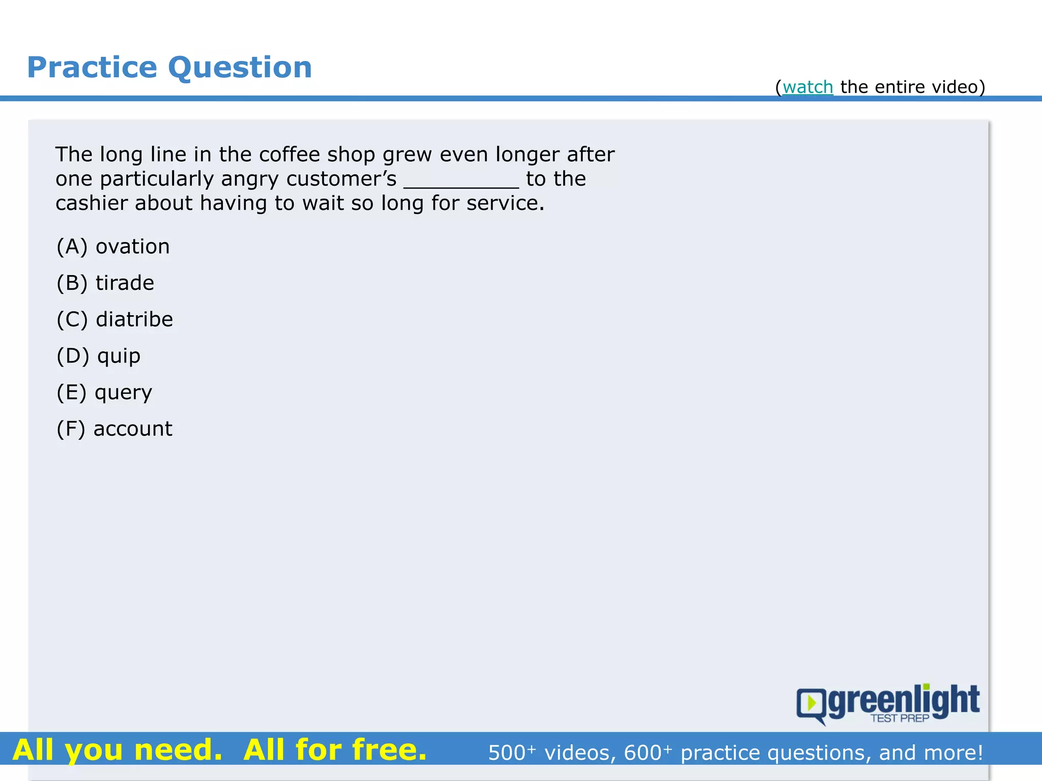 Practice Question
The long line in the coffee shop grew even longer after
one particularly angry customer’s _________ to the
cashier about having to wait so long for service.
(A) ovation
(B) tirade
(C) diatribe
(D) quip
(E) query
(F) account
(watch the entire video)
 