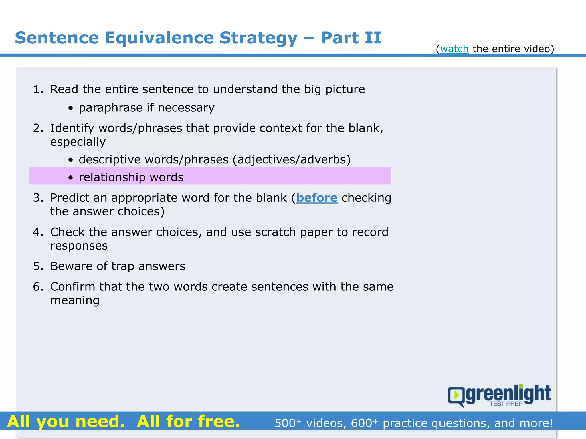 1. Read the entire sentence to understand the big picture
• paraphrase if necessary
2. Identify words/phrases that provide context for the blank,
especially
• descriptive words/phrases (adjectives/adverbs)
• relationship words
3. Predict an appropriate word for the blank (before checking
the answer choices)
4. Check the answer choices, and use scratch paper to record
responses
5. Beware of trap answers
6. Confirm that the two words create sentences with the same
meaning
Sentence Equivalence Strategy – Part II
(watch the entire video)
 