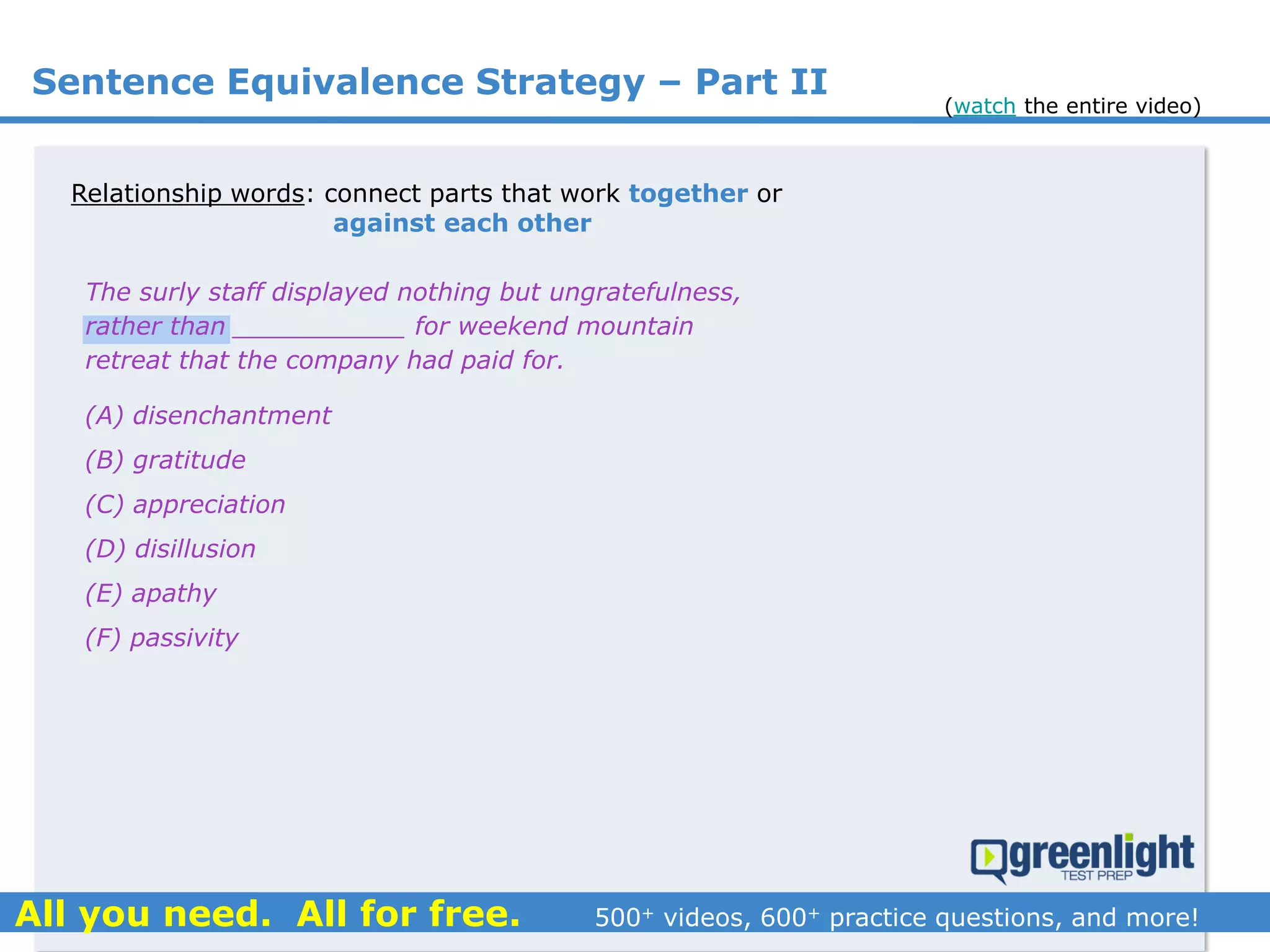Relationship words: connect parts that work together or
against each other
(A) disenchantment
(B) gratitude
(C) appreciation
(D) disillusion
(E) apathy
(F) passivity
The surly staff displayed nothing but ungratefulness,
rather than ___________ for weekend mountain
retreat that the company had paid for.
Sentence Equivalence Strategy – Part II
(watch the entire video)
 